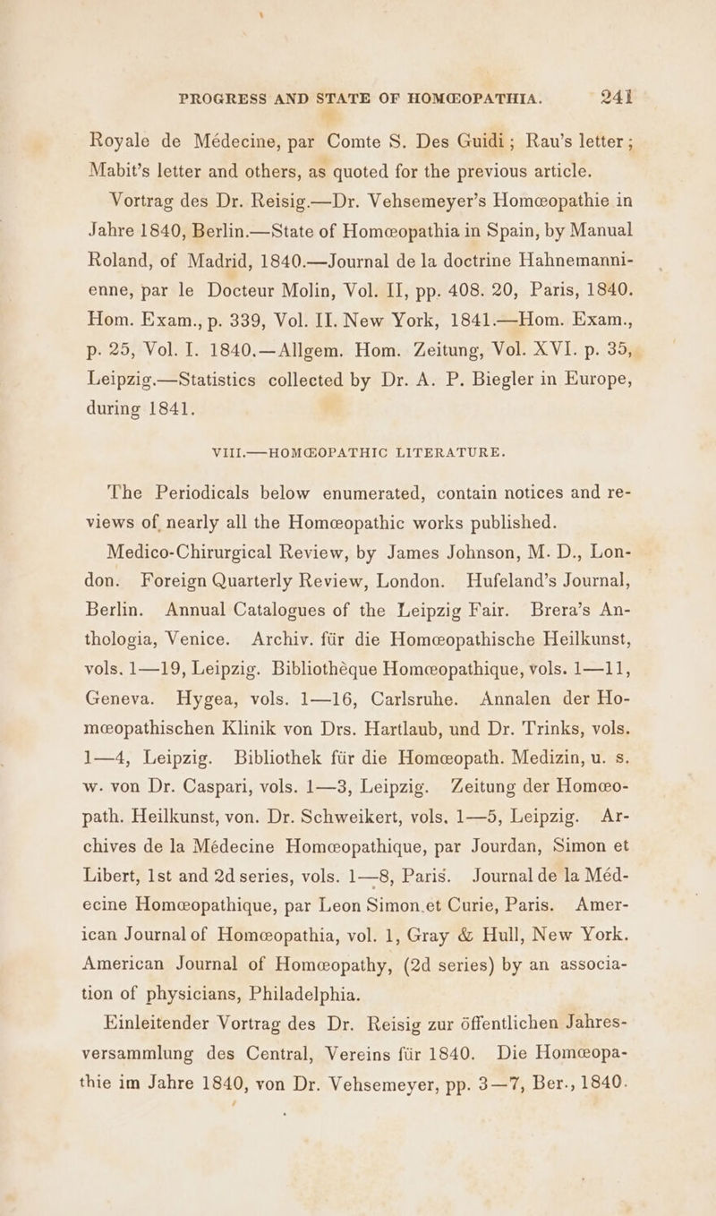 9 Royale de Médecine, par Comte S. Des Guidi; Rav’s letter ; Mabit’s letter and others, as quoted for the previous article. Vortrag des Dr. Reisig —Dr. Vehsemeyer’s Homeopathie in Jahre 1840, Berlin.—State of Homeopathia in Spain, by Manual Roland, of Madrid, 1840.—Journal de la doctrine Hahnemanni- enne, par le Docteur Molin, Vol. II, pp. 408. 20, Paris, 1840. Hom. Exam., p. 339, Vol. II. New York, 1841.—Hom. Exam., p- 25, Vol. I. 1840,—Allgem. Hom. Zeitung, Vol. XVI. p. 35, Leipzig.—Statistics collected by Dr. A. P. Biegler in Europe, during 1841. VIIIL.—MHOMGOPATHIC LITERATURE. The Periodicals below enumerated, contain notices and re- views of nearly all the Homeopathic works published. Medico-Chirurgical Review, by James Johnson, M. D., Lon- don. Foreign Quarterly Review, London. Hufeland’s Journal, Berlin. Annual Catalogues of the Leipzig Fair. Brera’s An- thologia, Venice. Archiv. ftir die Homeopathische Heilkunst, vols. 1—19, Leipzig. Bibliotheque Homeopathique, vols. 1—11, Geneva. Hygea, vols. 1—16, Carlsruhe. Annalen der Ho- mcopathischen Klinik von Drs. Hartlaub, und Dr. Trinks, vols. 1—4, Leipzig. Bibliothek ftir die Homeopath. Medizin, u. s. w- von Dr. Caspari, vols. 1—3, Leipzig. Zeitung der Homeo- path. Heilkunst, von. Dr. Schweikert, vols, 1—5, Leipzig. Ar- chives de la Médecine Homeopathique, par Jourdan, Simon et Libert, 1st and 2d series, vols. 1—8, Paris. Journal de la Méd- ecine Homecopathique, par Leon Simon.et Curie, Paris. Amer- ican Journal of Homeopathia, vol. 1, Gray &amp; Hull, New York. American Journal of Homeopathy, (2d series) by an associa- tion of physicians, Philadelphia. Einleitender Vortrag des Dr. Reisig zur 6ffentlichen Jahres- versammlung des Central, Vereins fiir 1840. Die Homeopa- thie im Jahre 1840, von Dr. Vehsemeyer, pp. 3—7, Ber., 1840.