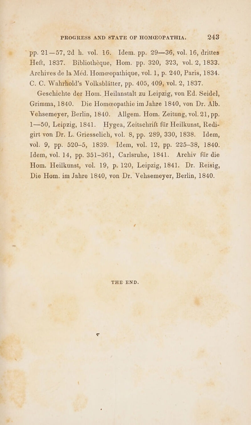 nh t Heft, 1837. Bibliothéque, Hom. pp. 320, 323, vol. 2, 1833. Archives de la Méd. Homeopathique, vol. 1, p. 240, Paris, 1834. C. C. Wahrhold’s Volksblatter, pp. 405, 409, vol. 2, 1837. Geschichte der Hom. Heilanstalt zu Leipzig, von Ed. Seidel, Grimma, 1840. Die Homeopathie im Jahre 1840, von Dr. Alb. Vehsemeyer, Berlin, 1840. Allgem. Hom. Zeitung, vol. 21, pp. 1—50, Leipzig, 1841. Hygea, Zeitschrift fiir Heilkunst, Redi- girt von Dr. L. Griesselich, vol. 8, pp. 289, 330, 1838. Idem, vol. 9, pp. 520-5, 1839. Idem, vol. 12, pp. 225-38, 1840. Idem, vol. 14, pp. 351-361, Carlsruhe, 1841. Archiv fir die Hom. Heilkunst, vol. 19, p. 120, Leipzig, 1841. Dr. Reisig, Die Hom. im Jahre 1840, von Dr. Vehsemeyer, Berlin, 1840. THE END.