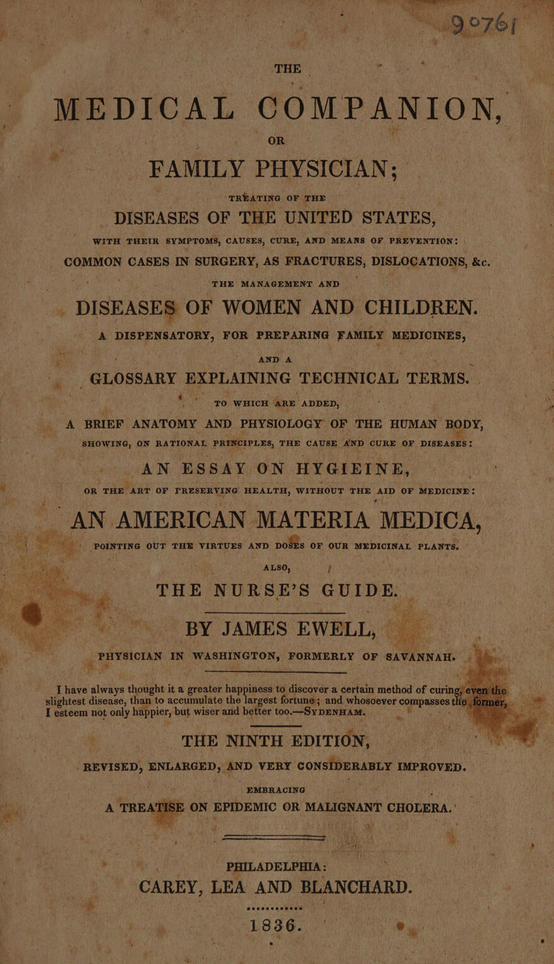 MEDICAL conn anton, FAMILY PHYSICIAN; il ‘TREATING OF THE DISEASES OF THE UNITED STATES, WITH THEIR SYMPTOMS, CAUSES, CURE, AND MEANS OF PREVENTION: COMMON CASES IN SURGERY, AS FRACTURES, DISLOCATIONS, &c. THE MA NAGEMENT AND DISEASES OF WOMEN AND CHILDREN. A DISPENSATORY, FOR PREPARING FAMILY MEDICINES, ee ‘. AND A “ _ GLOSSARY EXPLAINING TECHNICAL TERMS. | ae ‘70 WHICH ARE. ADDED, ; , i Fie. BRIEF ANATOMY AND PHYSIOLOGY OF THE HUMAN BODY, +-iwointeaha ay ON RATIONAL PRINCIPLES, THE CAUSE AND ‘CURE OF DISEASES! AN ESSAY ON. HYGIEINE, ¥ :, Me oR THE ART OF PRESERVING HEALTH, ‘WITHOUT THE eps OF MEDICINE: CAN. AMERICAN MATERIA MEDICA, ig. __ POINTING OUT THE VIRTUES AND pols OF OUR MEDICINAL PLANTS. ALSO, / THE NURSE? 8 GUIDE. BY JAMES EWELL, . PHYSICIAN IN WASHINGTON, FORMERLY OF SAVANNAH. I have always thought it a atesion happiness to discover a certain method of curin slightest disease, than to accumulate the largest ortune; and whosoever eee I esteem not oaly happier, but wiser and better too. —SyDEnnam. t ¥ THE NINTH EDITION, REVISED, ENLARGED, AND VERY CONSIDERABLY IMPROVED. ws A TREATISE oN EPIDEMIC OR MALIGNANT CHOLERA. ) . | , , PHILADELPHIA: CAREY, LEA AND BLANCHARD. “i | sie asiate 1836. Crate ey