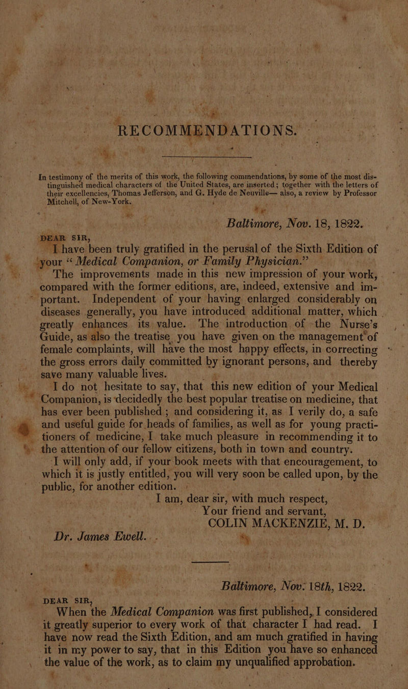 LENDATIONS. - ae tinguished medical characters of the United States, are inserted; together with the letters of their excellencies, A eat Jefferson, and G. Hyde de Neuville— als, a review by Professor Mitchell, of New-York. F Ao estes an CR ee Pe, * _ Baltimore, Nov. 18, 1822. . DEAR SIR - Thave ee truly gratified in the perusal of the Sixth Edition of your “« Medical Companion, or Family Physician.” — The improvements made in this new impression of your Agorls | diseases. generally, you have introduced additional matter, which greatly enhances its value. ‘The introduction: of -the N urse’ s Guide, as also the treatise you have given on the management’ ‘of female complaints, will have the most ~ happy effects, in correcting the gross errors daily committed by ignorant persons, and thereby save many valuable lives. i Ido not hesitate to say, that this new edition of your Medical has ever been published ; and considering it, as I verily do, a safe the attention of our fellow citizens, both in town and country. ‘T will only add, if your book meets with that encouragement, to which it is justly entitled, you will yen soon be called upon, by the Lam, dear sir, with much respect, ) - Your friend and servant, | | Pa COLIN MACKEN ZK, M. D. Dr. James Ewell... , Baltimore, Now- ‘18th, 1822. When the Medical cea ai was aed published, I considered it greatly superior to every work of that character I had read. I have now read the Sixth Edition, and am much gratified in having © it In my power to say, that in this Edition you have so enhanced { ha 3 ae une: F 10% f