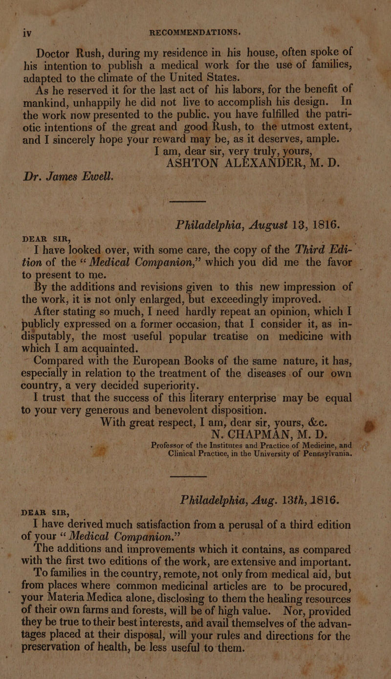 Doctor Rush, during my residence in his house, often spoke of adapted to the climate of the United States. | As he reserved it for the last act of his labors, for the benefit of mankind, unhappily he did not live to accomplish his design. In the work now presented to the public, you have fulfilled the patri- otic intentions of the great and good Rush, to the utmost extent, and I sincerely hope your reward may be, as it deserves, ample. I am, dear sir, very truly, yours, dee ASHTON ALEXANDER, M. D. Dr. James Evell. BN | Se : / ¥ DEAR SIR, +, to present to me. ! By the additions and revisions given to this new impression of the work, it is not only enlarged, but exceedingly improved. ' publicly expressed on a former occasion, that I consider it, as in- disputably, the most ‘useful popular treatise on medicine wit which I am acquainted. ae : ~ Compared with the European Books of the same nature, it has, especially in relation to the treatment of the diseases .of our own country, a very decided superiority. ’ I trust that the success of this literary enterprise may be equal to your very generous and benevolent disposition. With great respect, 1 am, dear sir, yours, &amp;c. N. CHAPMAN, M.D. | Clinical Practice, in the University of Pennsylvania. ies Philadelphia, Aug. 13th, 1816. DEAR SIR, | A | yr I have derived much satisfaction from a perusal of a third edition of your “ Medical Companion.” __ ! | with the first two editions of the work, are extensive and important. To families in the country, remote, not only from medical aid, but from places where common medicinal articles are to be procured, of their own farms and forests, will be of high value. Nor, provided they be true to their best interests, and avail themselves of the advan- tages placed at their disposal, will your rules and directions for the _ preservation of health, be less useful tothem. = woke