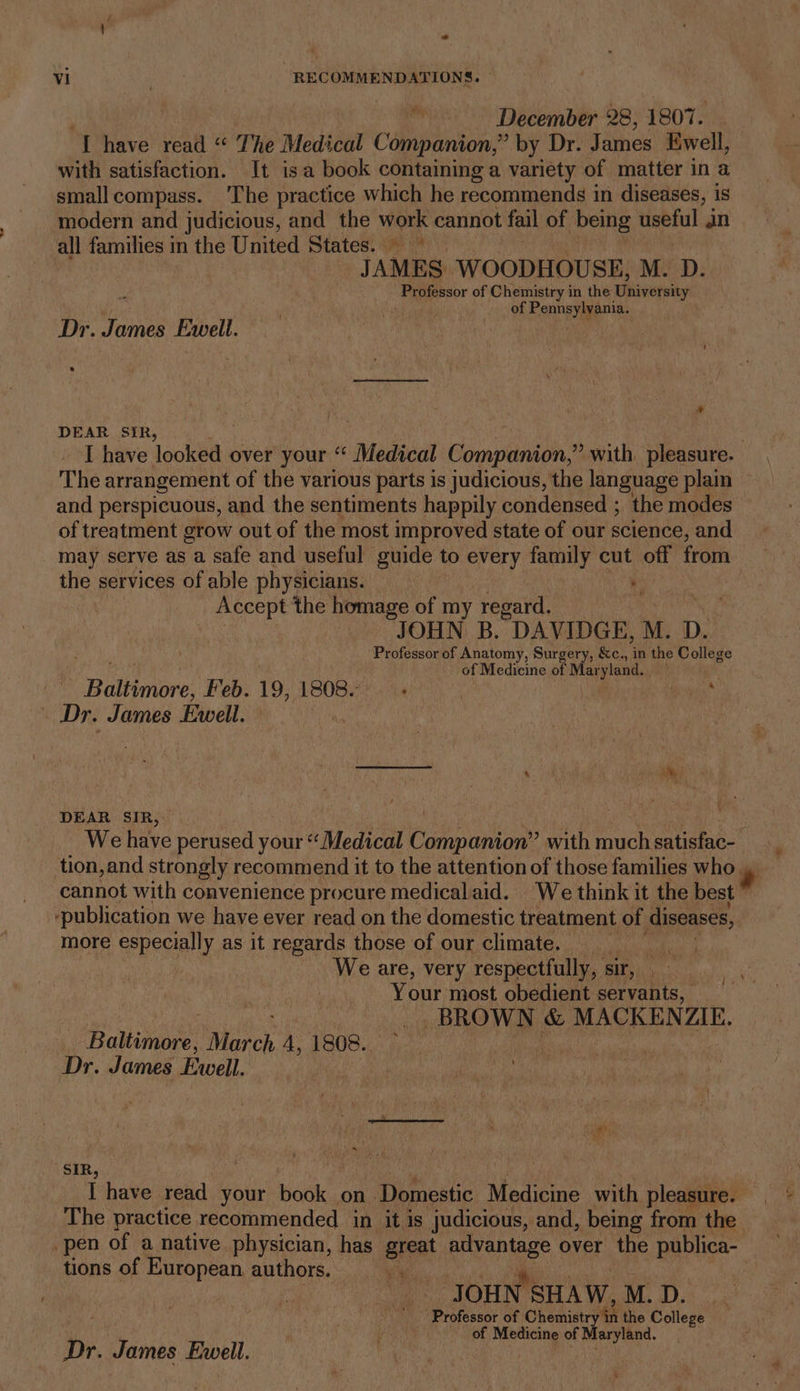 “~- December 28, 1807. ‘LT have read “ The Medical Companion,” by Dr. James Ewell, with satisfaction. It isa book containing a variety of matter in a smallcompass. ‘The practice which he recommends in diseases, is modern and judicious, and the Woes cannot fail of being Senn an all families in the United States. © TAMES WOODHOUSE, M. D. “Praiessor of Chemistry in the Thiversny ; of Pennsylvania. Dr. James Ewell. e * DEAR SIR, I have looked over your “ Medical Beeapanipn.® with pleasure. The arrangement of the various parts is judicious, the language plain and perspicuous, and the sentiments happily condensed ; the modes of treatment grow out of the most improved state of our science, and may serve as a safe and useful guide to every family cut off from the services of able physicians. _ . Accept the homage of my regard. JOHN B. DAVIDGE, M. D. Professor of Anatomy, Surgery, &amp;c., f the College of Medicine of Maryland. Badtiniore: Feb. 19, 1808.'. &gt;. gh a Dr. James Ewell. | DEAR SIR, We have perused your “Medical Cannon? with much satisfac- tion,and strongly recommend it to the attention of those families who. cannot with convenience procure medicalaid. We think it the best -publication we have ever read on the domestic treatment of diseases, more especially as it regards those of our climate. Maret We are, very respectfully, sir, . Your most obedient servants, _ BROWN &amp; MACKENZIE. Baltimore: Wieck A, 1808. | : Dr. James Ewell. SIR, 3 I have read your book on Domestic Medicine with pleasure. The practice recommended in it is judicious, and, being from the _pen of a native physician, has great ee over the publica- tions of European authors... ig. JOHN. SHAW, M. D. Professor of Chemistry th the College i . : of Medicine of Maryland, Dr. James Ewell. ’ ¥