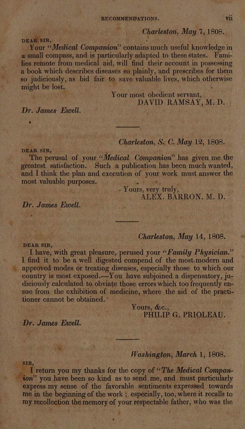 9 Chasteniet May 7, 1808. ok ~ Your “Medical Companion’ contains much useful knowledge in a small compass, and is particularly adapted to these states. Fami- _ lies remote from medical aid, will find their account in possessing a book which describes diseases so plainly, and prescribes for them so judiciously, as bid iat to save valuable lives, which otherwise i sth be oe : Your most obedient servant, . DAVID. RAMSAY, M. D. te. James Ewell. Charleston, Se C. May 12, FEOE DEAR SIR, . The perusal of your. «Medical Companion” has given me the greatest. satisfaction. Such a publication has been much wanted, and I think the plan and execution of Yount work must answer the most Ee nabe PUD ORs | | ) | : ones. very ‘truly, by ALEX. BARRON. M. D. | Dr. Janice Ewell . | | Charleston, May 14, 1808. DEAR 2 SIR, I have, with heat pleasure, perused your “Family Physician.” I find it to be a well digested compend of the most.modern and country is most exposed.—You have subjoined a dispensatory, ju- - diciously calculated to. obviate those errors which too frequently en- ‘sue from the exhibition of Medlsiys where the aid of the DigEw tioner cannot be obtained.) | Gre, &amp;c., dae iad PHILIP G. PRIOLEAU. Dr. Dinas Ewell. ’ Washington, Marek ii 1808, «SIR, | me i) return you my y thanks for the copy of “The Medical onnan: ” you have been so kind as to send me, and must particularly Merce my sense of the favorable sentiments expressed towards me in the beginning of the work ; especially, too, where it recalls to my recollection the. POH of ROH marectp ls father, who was the \ ; ¢ ‘ ‘ . f | . ‘