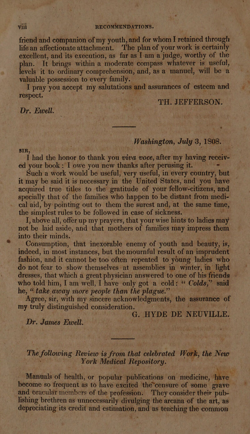 friend and companion of my youth, and for whom I alii through life an affectionate attachment. ‘The plan of your work is certainly excellent, and its execution, as far as I'am a judge, worthy of the age It brings within a moderate compass whatever is useful, evels it to ordinary comprehension, and, as a manuel, will be a valuable possession to every family. I pray you accept my salutations and assurances of esteem and respect. | TH. JE EFFERSON. Dr. Ewell. &gt; 4 a's SSS “f - 4 __ Washington, daly 3, 1808. sIR, I had the honor to Phan you viva voce, after my having receiv- | ed your book : I owe you new thanks after perusing it. = Such a work would be useful, very useful, in every country, but it may be said it is necessary in the United States, and you have acquired true titles to the gratitude of your fellow-citizens, ‘and specially that of the families who happen to be distant from medi- cal aid, by pointmg out to them the surest and, at the same tone. the simplest rules to be followed in case of sickness. siioke I, above all, offer up my prayers, that your wise hints to ladies may not be laid aside, and | that mothers of families may impress rahe into their minds. Consumption, that inexorable enemy of youth and ceo is, indeed, in most instances, but the mournful result, of an imprudent fashion, and it cannot be too often repeated to young ladies who do not fear to show themselves at assemblies in winter, in light dresses, that which a great physician answered to one of his friends ; who told him, I am well, I have only got a cold: “ Colter ‘said he, “take away more people than the plague.” f , 2 Agree, sir, with my sincere acknowledgments, the assurance of | my truly distinguished consideration. , HYDE DE NEUVILLE. Dr. James Ewell. The following Review is ohh that celebrated | Werk the New | York Medical Repository. ) made of Hilt, or popalir publications on emia ‘have become so frequent as to have excited the*censuré of some grave — cand oracular members of the profession. ‘They consider their “pub- lishing brethten as unnecessarily divulging the areana of the art, as sis Ciena its credit and ebb 4 and as teaching the common am