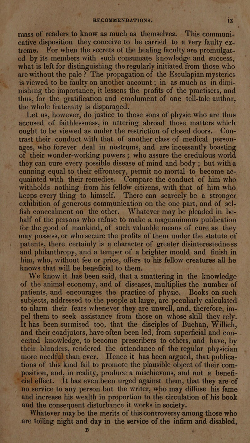 — mass of readers to know as sali as themselves. ‘This communi- cative disposition they conceive to be carried to a very faulty ex- treme. For when the secrets of the healing faculty are promulgat- ed by its members with such consumate knowledge and success, _ what is left for distinguishing the regularly initiated from those who are without the pale? ‘The propagation of the Esculapian mysteries is viewed to be faulty on another account ; in as much as in dimi- nishing the importance, it lessens the profits of the practisers, and thus, for the gratification and emolument of one tell-tale author, the whole fraternity is disparaged. Let us, however, do justice to those sons of cic who are thus —accused of faithlessness, in uttering abroad those matters which ought to be viewed as under the restriction of closed doors. Con- trast their conduct with that of another class of medical person- ages, who forever deal in nostrums, and are incessantly boasting of their wonder-working powers ; who assure-the credulous world they can cure every possible disease of mind and body ; but witha cunning equal to their effrontery, permit no mortal to become ac- quainted with their remedies. . Compare the conduct of him who withholds nothing from his felldw citizens, with that of him who keeps every thing to himself. There can scarcely be a stronger exhibition of generous communication on the one part, and of sel- fish concealment on the other. Whatever may be pleaded in. be- half of the persons who refuse to make a magnanimous publication for the good of mankind, of such valuable means of cure as they may possess, or who secure the profits of them under the statute of patents, there certainly is a character of greater disinterestedne ss and philanthropy, and a temper of a brighter mould and finish in him, who, without fee or price, offers to his fellow creatures all he knows that will be beneficial to them. | We know it has been said, that a smattering in the knolwledge of the animal economy, and of diseases, multiplies the number of patients, and encourages the practice of physic. Books on such subjects, addressed to the people at large, are peculiarly calculated to alarm their fears whenever they are unwell, and, therefore, im- pel them to seek assistance from those on whose skill they rely. It has been surmised too, that the disciples of Buchan, Willich, and their coadjutors, have often been led, from superficial and con- - ceited knowledge, to become prescribers to others, and have, by their blunders, rendered the attendance of the regular physician ul than ever. Hence it has been argued, that publica- tions of this kind fail to promote the plausible object of their com- . position, and, in reality, produce a mischievous, and not a benefi- a cial effect. It has even been urged against them, that they are of ‘No service to any person, but the writer, who may diffuse his fame and increase his wealth in proportion to the circulation of his book and the consequent disturbance it works in society. Whatever may be the merits of this controversy among those who are toiling night and day in the service of the infirm and disabled, B ; | w