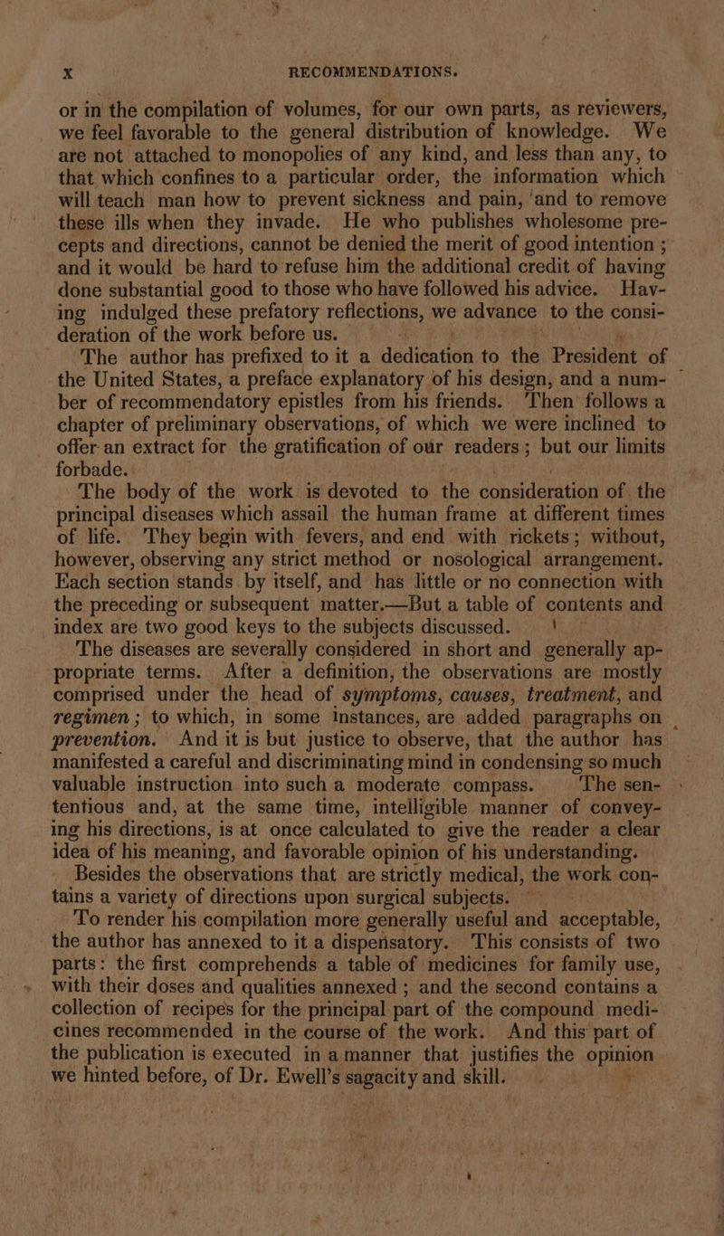 or in the compilation of volumes, for our own parts, as reviewers, we feel favorable to the general distribution of knowledge. We are not attached to monopolies of any kind, and less than any, to that which confines to a particular order, the information which will teach man how to prevent sickness and pain, ‘and to remove these ills when they invade. He who publishes wholesome pre- cepts and directions, cannot be denied the merit of good intention ; and it would be hard to refuse him the additional credit of having done substantial good to those who have followed his advice. Hav- ing indulged these prefatory reflections, we advance to the consi- deration of the work before us. The author has prefixed to it a dadigation to the President of the United States, a preface explanatory of his design, and a num- — ber of recommendatory epistles from his friends. ‘Then’ follows a chapter of preliminary observations, of which we were inclined to offer an extract for the gratification of our readers; but our limits forbade. The body of the work is devoted to the consideration of. the principal diseases which assail the human frame at different times — of life. They begin with fevers, and end with rickets; without, however, observing any strict method or nosological arrangement. Each section stands by itself, and has little or no connection with the preceding or subsequent matter.—But a table of contents and index are two good keys to the subjects discussed. | The diseases are severally considered in short and generally ap- propriate terms. After a definition, the observations are mostly comprised under the head of symptoms, causes, treatment, and regimen ; to which, in some instances, are added ‘paragraphs on. prevention. And it is but justice to observe, that the author has: manifested a careful and discriminating mind in condensing so much valuable instruction into such a moderate compass. — ‘The sen- tentious and, at the same time, intelligible manner of convey- ing his directions, is at once calculated to give the reader a clear idea of his meaning, and favorable opinion of his understanding. Besides the observations that are strictly medical, the work con- tains a variety of directions upon surgical subjects. ~~ : , To render his compilation more generally useful and acceptable, the author has annexed to it a dispensatory. This consists of two parts: the first comprehends a table of medicines for family use, with their doses and qualities annexed ; and the second contains a collection of recipes for the principal part of the compound medi- cines recommended in the course of the work. And this part of the publication is executed in a manner that justifies the opinion we Alycia before, of Dr. Ewell’s ee and skill. ‘i