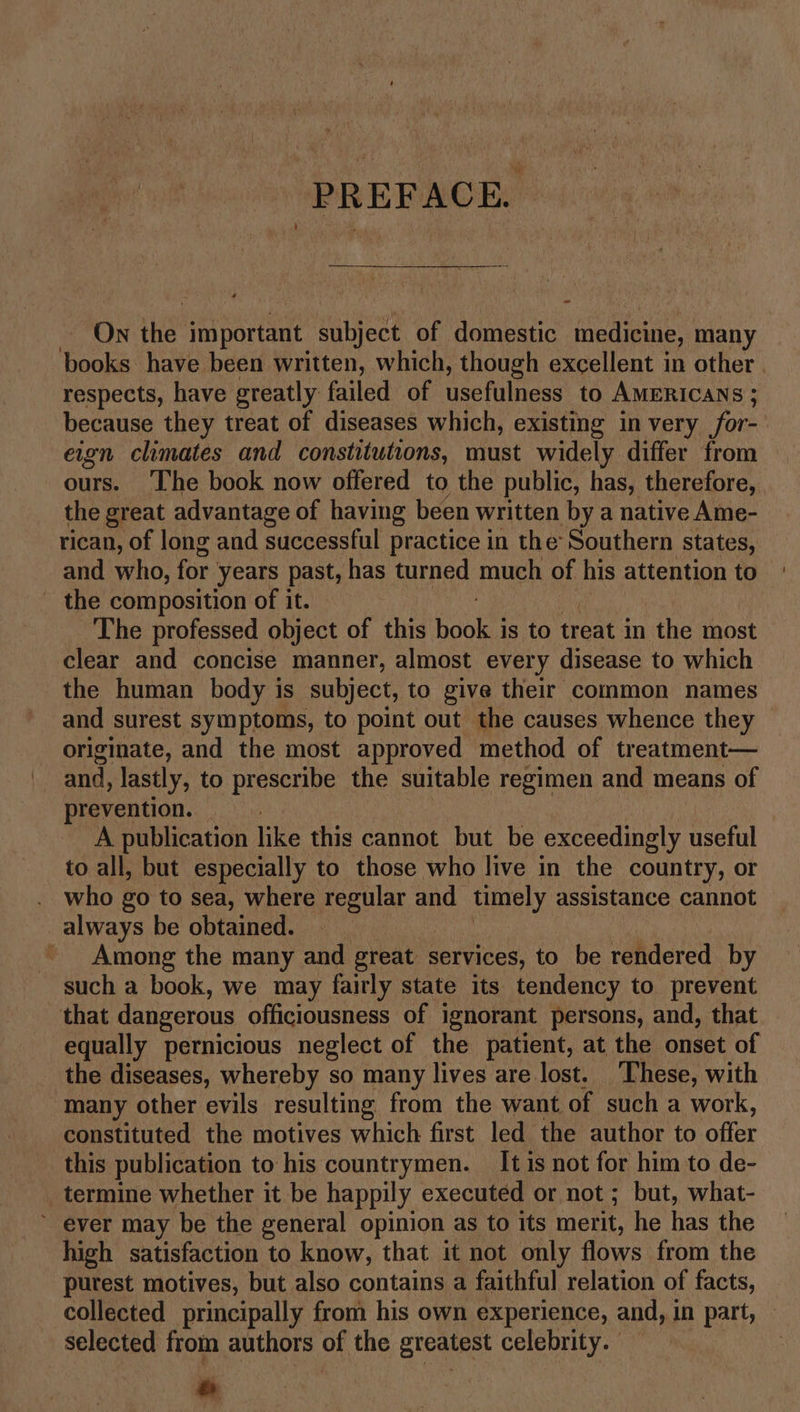 PREFACE. - On the important. subject of domestic medicine, many books have been written, which, though excellent in other. respects, have greatly failed of usefulness to AMERICANS ; because they treat of diseases which, existing in very for- eign climates and constitutions, must widely differ from ours. ‘The book now offered to the public, has, therefore, the great advantage of having been written by a native Ame- rican, of long and successful practice in the Southern states, and who, for: years past, has turned much of his attention to _ the composition of it. ae The professed object of this beak is to treat in the most clear and concise manner, almost every disease to which the human body is subject, to give their common names and surest symptoms, to point out the causes whence they originate, and the most approved method of treatment— and, lastly, to prescribe the suitable regimen and means of prevention. _ A publication like this cannot but be exceedingly useful to all, but especially to those who live in the country, or who go to sea, where regular and timely assistance cannot always be obtained. Among the many and oreat s services, to be rendered by such a book, we may fairly state its tendency to prevent that dangerous officiousness of ignorant persons, and, that — equally pernicious neglect of the patient, at the onset of the diseases, whereby so many lives are lost. These, with many other evils resulting from the want of such a work, constituted the motives which first led the author to offer this publication to his countrymen. It is not for him to de- _ termine whether it be happily executed or not ; but, what-  ever may be the general opinion as to its merit, he has the high satisfaction to know, that it not only flows from the purest motives, but also contains a faithful relation of facts, collected principally from his own experience, and, in part, selected from authors of the greatest celebrity. e