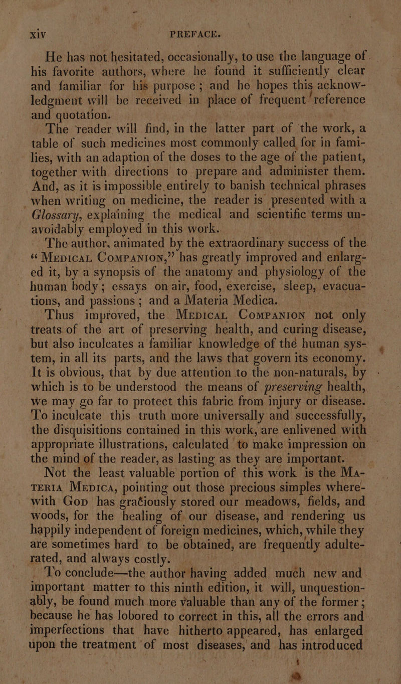 He has not hesitated, occasionally, to use the language of | his favorite authors, where he found it sufficiently clear and familiar for his purpose ; and he hopes this acknow- ledgment will be received | iD place of frequent reference and quotation. The reader will find, in the latter part of the work, a table of such medicines most commonly called for in fami- lies, with an adaption of the doses to the age of the patient, together with directions to prepare and administer them. And, as it is impossible entirely to banish technical phrases when writing on medicine, the reader is presented with a Glossary, explaining the medical and scientific terms un- avoidably employed in this work. The author, animated by the extraordinary success of ike “ Mepicat Companion,” has greatly improved and enlarg- ed it, by a synopsis of the anatomy and physiology of the — human body’; essays onair, food, exercise, sleep, evacua- tions, and passions ; and a Materia Medica. Thus improved, the Mepican Companion not only treats of the art of preserving health, and curing disease, but also inculcates a familiar knowledge of the human sys- tem, in all its parts, and the laws that govern its economy. It is obvious, that by due attention to the non-naturals, by which is to be understood the means of preserving health, We may go far to protect this fabric from injury or disease. To inculcate this truth more universally and successfully, the disquisitions contained in this work, are enlivened with appropriate illustrations, calculated to make i impression on the mind of the reader, as lasting as they are important. Not the least valuable portion of this work is the Ma- TERIA Mepica, pointing out those precious simples where- with Gop has gratiously stored our meadows, fields, and woods, for the healing of our disease, and rendering us happily independent of foreign medicines, which, while they are sometimes hard to be. obtained, are frequently adulte- rated, and always costly. To conclude—the author having added much new and. important matter to this ninth edition, it will, unquestion- ably, be found much more valuable than any a the former ;_ because he has lobored to correct in this, all the errors and — imperfections that have hitherto appeared, has enlarged upon the treatment of most diseases, and has introduced : ‘ A)
