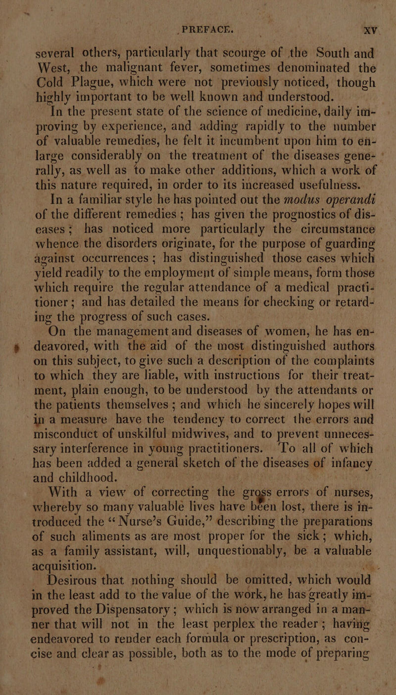 several others, particularly that scourge of the South and West, the malignant fever, sometimes denominated the Cold Plague, which were not previously noticed, though highly important to be well known and understood. ‘In the present state of the science of medicine, daily im- proving by experience, and adding rapidly to the number of valuable remedies, he felt it inc aaimnbeut upon him to en- large considerably on the treatment of the diseases gene- ° rally, as well as to make other additions, which a work of this nature required, in order to its increased usefulness. In a familiar style he has pointed out the modus operandi of the different remedies ; has given the prognostics of dis- eases; has noticed more particularly the circumstance whence the disorders originate, for the purpose of guarding against occurrences ; has distinguished those cases which yield readily to the employment oF simple means, form those which require the regular attendance of a medical practi- tioner ; and has detailed the means for checking or retard- ing the progress of such cases. | On the management and diseases of women, he has en- -deavored, with the aid of the most distinguished authors on this subject, to give such a description of the complaints to which they are liable, with instructions for their treat- ment, plain enough, to be understood by the attendants or the patients themselves ; and which he sincerely hopes will “In a measure have the tendency to correct the errors and misconduct of unskilful midwives, and to prevent unneces- sary interference in young practitioners. ‘To all of which has been added a general sketch of the diseases of mifapey. and childhood. _ | - With a view of correcting the Bross errors’ of nurses, Silbreby so many valuable lives have been lost, there is in- troduced the “ Nurse’s Guide,” describing the preparations of such aliments as are most proper for “the sick ; which, as a family assistant, will, unquestionably, be a valuable acquisition. ‘ _ Desirous that nothing should be omitted, which woula in the least add to the value of the work, he has greatly i im proved the Dispensatory ; which is now arranged in a man- ner that will not in the least perplex the reader ; having endeavored to render each formula or prescription, as con- cise and clear as possible, both as to the mode of preparing Sd