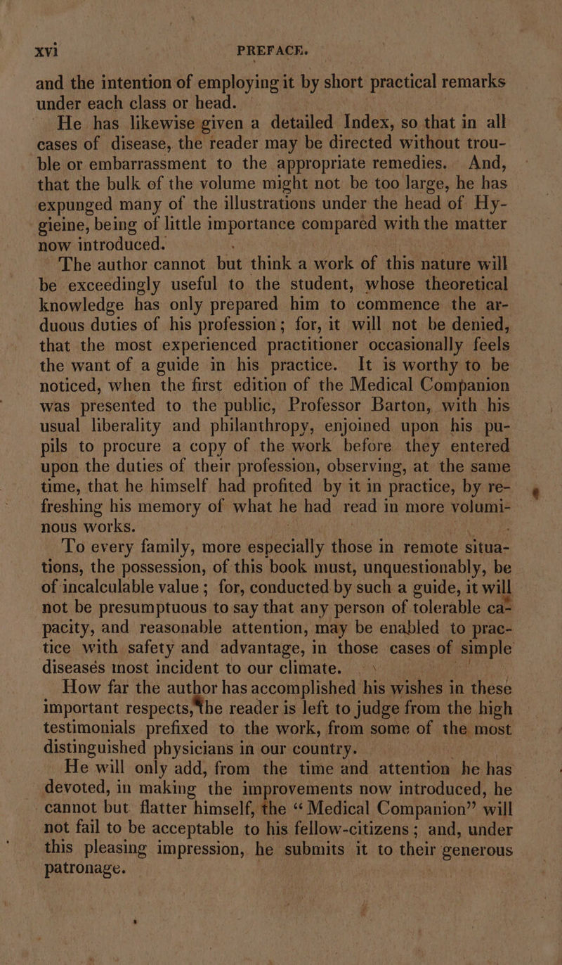and the intention of employing it by short Practical remarks under each class or head. | He has likewise given a detailed Index, so that in all cases of disease, the reader may be directed without trou- ble or embarrassment to the appropriate remedies. And, that the bulk of the volume might not be too large, he has expunged many of the illustrations under the head of Hy- gieine, being of little importance compared with the matter now introduced. The author cannot but think a work of this nature will be exceedingly useful to the student, whose theoretical knowledge has only prepared him to commence the ar- duous duties of his profession; for, it will not be denied, that the most experienced practitioner occasionally feels the want of a guide in his practice. It is worthy to be noticed, when the first edition of the Medical Companion was presented to the public, Professor Barton, with his usual liberality and philanthropy, enjoined upon his pu- pils to procure a copy of the work before they entered upon the duties of their profession, observing, at the same time, that he himself had profited by it in practice, by re- freshing his memory of sles he had read 1 in more volumi- nous works. ; To every family, more sabeeialty those in remote situa- tions, the possession, of this book must, unquestionably, be of incalculable value ; for, conducted by such a guide, it will not be presumptuous to say that any person of tolerable ca- pacity, and reasonable attention, may be enabled to prac- tice with safety and advantage, i in those cases of ‘simple diseasés mnost incident to our climate. | \ How far the author has accomplished his sien; in these important respects, the reader is left to judge from the high testimonials prefixed to the work, from some of the most distinguished physicians in our country. He will only add, from the time and attention he has devoted, in making the improvements now introduced, he cannot but flatter himself, the ‘‘ Medical Companion” will not fail to be acceptable to his fellow-citizens ; and, under this pleasing impression, he submits it to Went generous patronage.