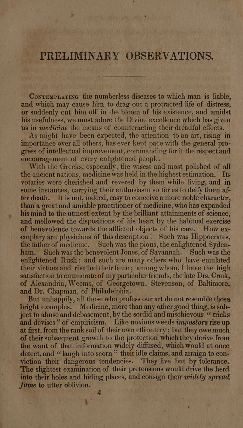 PRELIMINARY OBSERVATIONS. ContrempLatine the numberless diseases to which man is liable, and which may cause him to drag out a protracted life of distress, or suddenly cut him off in the bloom of his existence, and amidst his usefulness, we must adore the Divine excellence which has given us in medicine the means of counteracting their dreadful effects. -As might have been expected, the attention to an art, nsing in importance over all others, has ever kept pace with the general pro- gress of intellectual improvement, commanding for it the respect and encouragement of every enlightened people. . With the Greeks, especially, the wisest and most polished of all the ancient nations, medicine was held in the highest estimation. Its votaries were cherished and revered by them while living, and in some instances, carrying their enthusiasm so far as to deify them af- terdeath. It is not, indeed, easy to conceive a more noble character, _ than a great and amiable practitioner of medicine, who has expanded his mind to the utmost extent by the brilliant attainments of science, and mellowed the dispositions of his heart by the habitual exercise of benevolence towards the afflicted objects of his care. How ex- emplary are physicians of this description! Such was Hippocrates, the father of medicine. Such was the pious, the enlightened Syden- ham. Such was the benevolent Jones, of Savannah. Such was the enlightened Rush: and such are many others who have emulated their virtues and rivalled their fame ; among whom, I have the high satisfaction to enumerate of my particular friends, the late Drs. Craik, of Alexandria, Weems, of Georgetown, Stevenson, of Baltimore, and Dr. Chapman, of Philadelphia. ~ But unhappily, all those who profess our art do not resernHte those bright examples. Medicine, more than any other good thing, is sub-~ ject to abuse and debasement, by the sordid and mischievous “ tricks and devises” of empiricism. Like noxious weeds impostors rise up at first, from the rank soil of their own effrontery ; but they owe much of their subsequent growth to the protection which they derive from the want of that information widely diffused, which would at once detect, and “laugh into scorn” their idle claims, and arraign to con- viction their dangerous tendencies. ‘They live but by tolerance. _'The slightest examination of their pretensions would drive the herd into their holes and hiding places, and consign their widely spread fame to utter oblivion. | 4 4