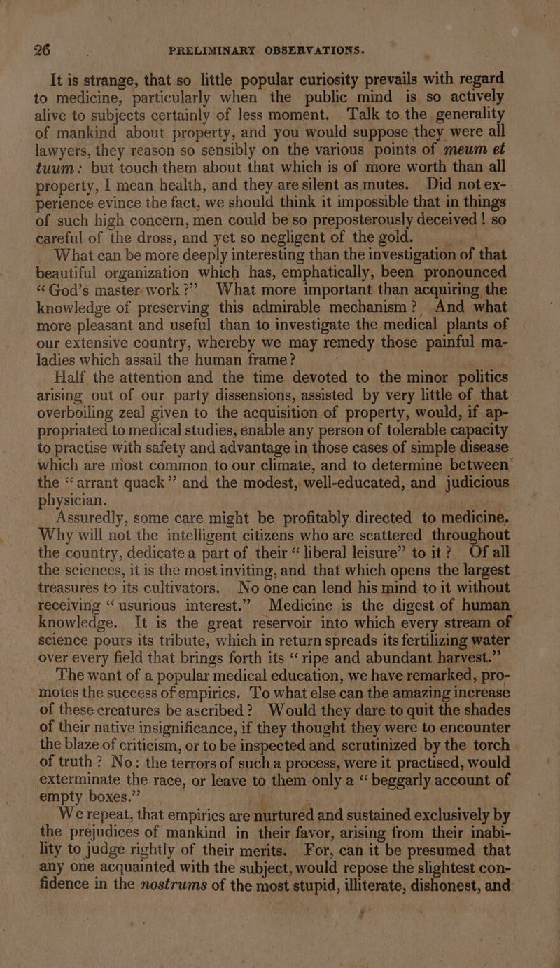 It is strange, that so little popular curiosity prevails with regard to medicine, particularly when the public mind is so actively alive to subjects certainly of less moment. Talk to. the. generality of mankind about property, and you would suppose they were all lawyers, they reason so sensibly on the various points of mewm et tuum: but touch them about that which is of more worth than all property, I mean health, and they are silent as mutes. Did not ex- perience evince the fact, we should think it impossible that in things of such high concern, men could be so preposterously deceived ! so careful of the dross, and yet so negligent of thegold. &gt; What can be more deeply interesting than the investigation of that beautiful organization which has, emphatically, been pronounced «¢God’s master work?” What more important than acquiring the knowledge of preserving this admirable mechanism? And what more pleasant and useful than to investigate the medical plants of our extensive country, whereby we may remedy those painful ma- ladies which assail the human frame? oer Half the attention and the time devoted to the minor politics arising out of our party dissensions, assisted by very little of that overboiling zeal given to the acquisition of property, would, if ap- propriated to medical studies, enable any person of tolerable capacity to practise with safety and advantage in those cases of simple disease which are most common, to our climate, and to determine between’ the “arrant quack”? and the modest, well-educated, and judicious physician. ibaa aie Assuredly, some care might be profitably directed to medicine, Why will not the intelligent citizens who are scattered throughout the country, dedicate a part of their “liberal leisure” to it? Of all the sciences, it is the most inviting, and that which opens the largest treasures to its cultivators. No one can lend his mind to it without receiving ‘‘ usurious interest.” Medicine is the digest of human knowledge. It is the great reservoir into which every stream of science pours its tribute, which in return spreads its fertilizing water over every field that brings forth its “ripe and abundant harvest.” The want of a popular medical education, we have remarked, pro- motes the success of empirics. To what else. can the amazing increase of these creatures be ascribed? Would they dare to quit the shades of their native insignificance, if they thought they were to encounter the blaze of criticism, or to be inspected and scrutinized by the torch of truth ?. No: the terrors of sucha process, were it practised, would exterminate the race, or leave to them only a “ beggarly account of empty boxes.” i s We repeat, that empirics are nurtured and sustained exclusively by the prejudices of mankind in their favor, arising from their inabi- lity to judge rightly of their merits. For, can it be presumed that any one acquainted with the subject, would repose the slightest con- fidence in the nostrums of the most stupid, illiterate, dishonest, and