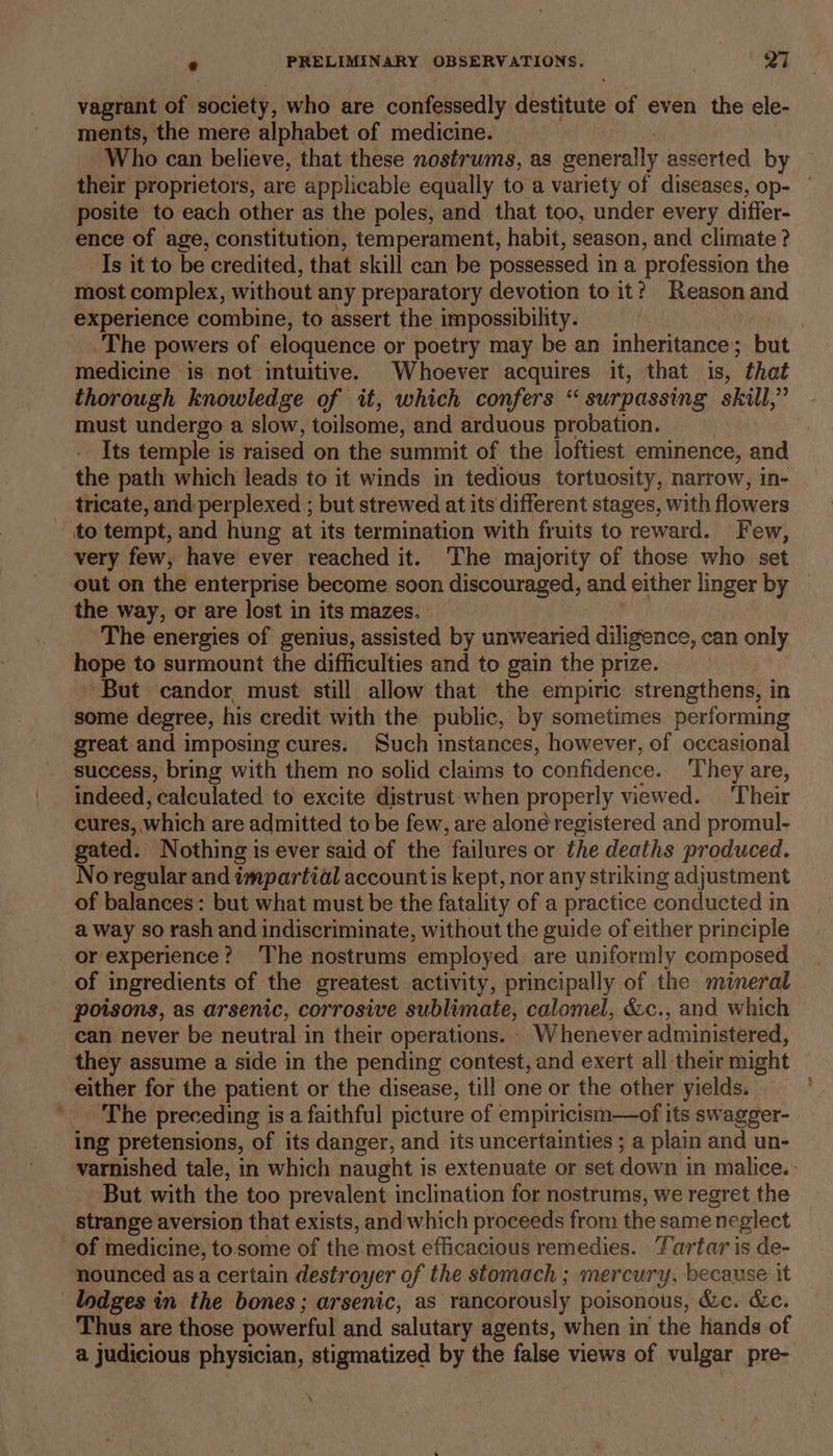 vagrant of society, who are confessedly destitute of even the ele- ments, the mere alphabet of medicine. Who can believe, that these nostrums, as generally asserted by their proprietors, are applicable equally to a variety of diseases, op- — posite to each other as the poles, and that too, under every differ- ence of age, constitution, temperament, habit, season, and climate ? Is it to be credited, that skill can be possessed ina profession the most complex, without any preparatory devotion to it? Reason and experience combine, to assert the impossibility. The powers of eloquence or poetry may be an inheritance; but medicine is not intuitive. Whoever acquires it, that is, that thorough knowledge of it, which confers “surpassing skill,” must undergo a slow, toilsome, and arduous probation. Its temple is raised on the summit of the loftiest eminence, and the path which leads to it winds in tedious tortuosity, narrow, in- tricate, and perplexed ; but strewed at its different stages, with flowers to tempt, and hung at its termination with fruits to reward. Few, very few, have ever reached it. The majority of those who set out on the enterprise become soon discouraged, and either linger by the way, or are lost in its mazes. The energies of genius, assisted by unwearied diligence, can only hope to surmount the difficulties and to gain the prize. ~ But candor must still allow that the empiric strengthens, in some degree, his credit with the public, by sometimes performing great and imposing cures. Such instances, however, of occasional success, bring with them no solid claims to confidence, They are, indeed, calculated to excite distrust when properly viewed. ‘Their cures, which are admitted to be few, are aloné registered and promul- gated. Nothing is ever said of the failures or the deaths produced. No regular and impartial accountis kept, nor any striking adjustment of balances: but what must be the fatality of a practice conducted in a way so rash and indiscriminate, without the guide of either principle or experience? The nostrums employed are uniformly composed of ingredients of the greatest activity, principally of the mineral poisons, as arsenic, corrosive sublimate, calomel, &amp;c., and which can never be neutral in their operations. . Whenever administered, they assume a side in the pending contest, and exert all their might either for the patient or the disease, till one or the other yields. ;' _ The preceding is a faithful picture of empiricism—of its swagger- ing pretensions, of its danger, and its uncertainties ; a plain and un- varnished tale, in which naught is extenuate or set down i in malice. : But with the too prevalent inclination for nostrums, we regret the strange aversion that exists, and which proceeds from the same neglect of medicine, to.some of the most efficacious remedies. Tartar is de- nounced asa certain destroyer of the stomach ; mercury, because it Thus are those powerful and salutary agents, when in the hands of a judicious physician, stigmatized by the false views of vulgar pre- ‘
