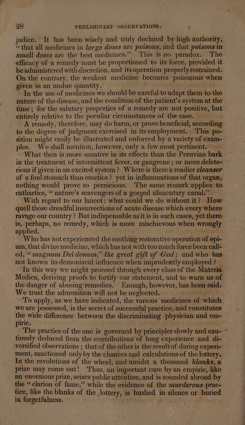 judice. It has been wisely and truly declared by high authority, “that all medicines in large doses are poisons, and that poisons in small doses are the best medicines.” ‘This is no paradox. The -efficacy of a remedy must be proportioned to its force, provided it be administered with discretion, and its operation properly restrained. On the contrary, the weakest medicine becomes ‘poisonous when given in an undue quantity. nth In the use of medicines we should be careful to adapt them to the nature of the disease, and the condition of the patient’s system at the entirely relative to the peculiar circumstances of the case. A remedy, therefore, may do harm, or prove beneficial, according to the degree of judgment exercised in itsemployment. This po- sition might easily be illustrated and enforced by a variety of exam- les. We shall mention, however, only a few most pertinent. What then is more sanative in its effects than the Peruvian bark in the treatment of intermittent fever, or gangrene ; or more delete- rious if given in an excited system? Where is there a readier cleanser of afoul stomach than emetics? yet in inflammations of that organ, cathartics, ‘‘ nature’s scavengers of a gorged alimentary canal.” — With regard to our lancet: what could we do without it? How quell those dreadful insurrections of acute disease which every where ravage our country ? But indispensable as it is in such cases, yet there applied. phy | “Who has not experienced the soothing restorative operation of opi- um, that divine medicine, which has not with too much force been call- ed, “ magnum Dei donum,” the great gift of God; and who has not known its demoniacal influence when imprudently employed? _ In this way we might proceed through every class of the Materia Medica, deriving proofs to fortify our statement, and to warn us of the danger of abusing remedies. Enough, however, has been said. We trust the admonition will not be neglected. eget To apply, as we have indicated, the various medicines of which we are possessed, is the secret of successful practice, and constitutes the wide difference between the discriminating physician and em- piric. ns aay The practice of the one is governed by principles slowly and cau- tiously deduced from the contributions of long experience and di- versified observations ; that of the other is the result of daring experi- ment, sanctioned only by the. chances and calculations of the lottery. In the revolutions of the wheel, and amidst a thousand blanks, a prize may come out! ‘Thus, an important cure by an empiric, like an enormous prize, seizes public attention, and is sounded abroad by the “clarion of fame,” while the evidence of the murderous prac- tice, like the blanks of the lottery, is hushed in silence or buried in forgetfulness. | a | =