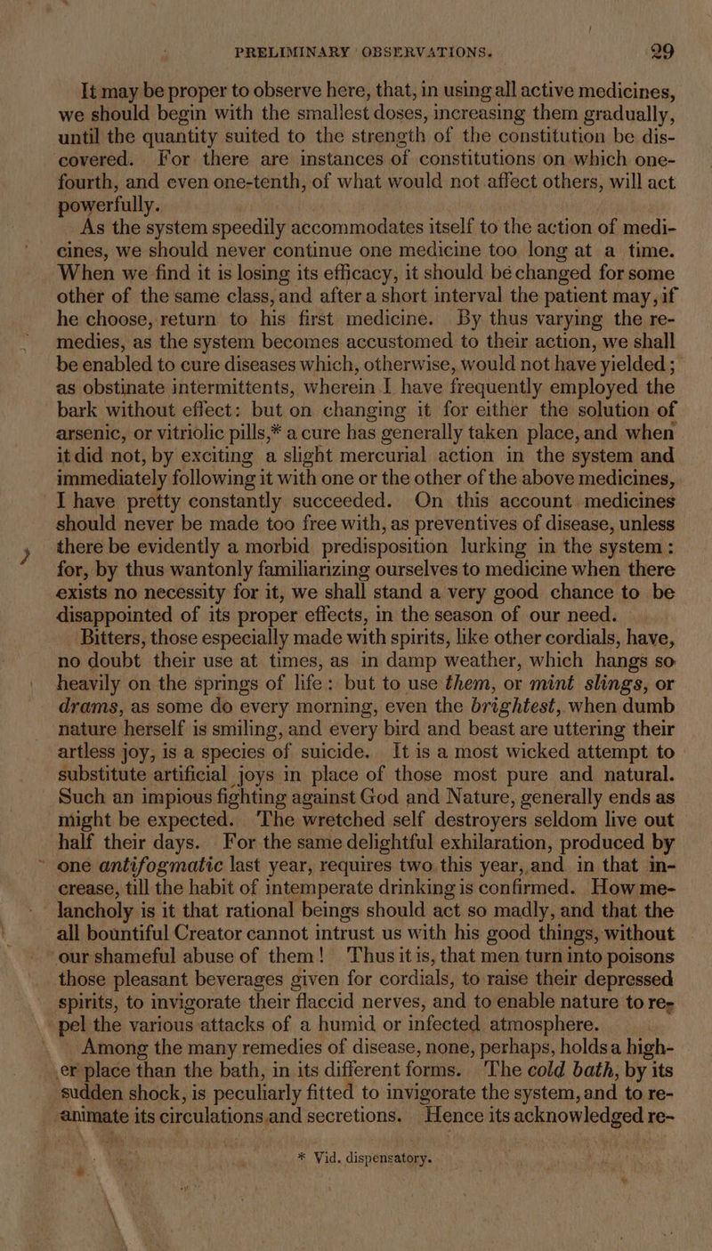 It may be proper to observe here, that, in using all active medicines, we should begin with the smallest doses, increasing them gradually, until the quantity suited to the strength of the constitution be dis- ‘covered. For there are instances of constitutions on which one- fourth, and even one-tenth, of what would not affect others, will act powerfully. | As the system speedily accommodates itself to the action of medi- cines, we should never continue one medicine too long at a time. When we find it is losing its efficacy, it should bé changed for some other of the same class, and after a short interval the patient may, if he choose, return to his first medicine. By thus varying the re- medies, as the system becomes accustomed to their action, we shall be enabled to cure diseases which, otherwise, would not have yielded ; as obstinate intermittents, wherein. 1 have frequently employed the bark without effect: but on changing it for either the solution of arsenic, or vitriolic pills,* a cure has generally taken place,and when it did not, by exciting a slight mercurial action in the system and immediately following it with one or the other of the above medicines, I have pretty constantly succeeded. On this account medicines should never be made too free with, as preventives of disease, unless there be evidently a morbid predisposition lurking in the system : for, by thus wantonly familiarizing ourselves to medicine when there exists no necessity for it, we shall stand a very good chance to be disappointed of its proper effects, in the season of our need. Bitters, those especially made with spirits, like other cordials, have, no doubt their use at times, as in damp weather, which hangs so heavily on the springs of life: but to use them, or mint slings, or drams, as some do every morning, even the brightest, when dumb nature herself is smiling, and every bird and beast are uttering their artless joy, is a species of suicide. It is a most wicked attempt to substitute artificial joys in place of those most pure and natural. Such an impious fighting against God and Nature, generally ends as might be expected. ‘The wretched self destroyers seldom live out half their days. For the same delightful exhilaration, produced by ~ one antifogmatic last year, requires two this year, and in that in- crease, till the habit of intemperate drinking is confirmed. How me- lancholy is it that rational beings should act so madly, and that the all bountiful Creator cannot intrust us with his good things, without ~ our shameful abuse of them! Thus itis, that men turn into poisons those pleasant beverages given for cordials, to raise their depressed spirits, to invigorate their flaccid nerves, and to enable nature to re- _ Among the many remedies of disease, none, perhaps, holdsa high- er place than the bath, in its different forms. The cold bath, by its ‘sudden shock, is peculiarly fitted to invigorate the system, and to re- -animate its circulations.and secretions. Hence its acknowledged re-~ * Vid. dispensatory. —