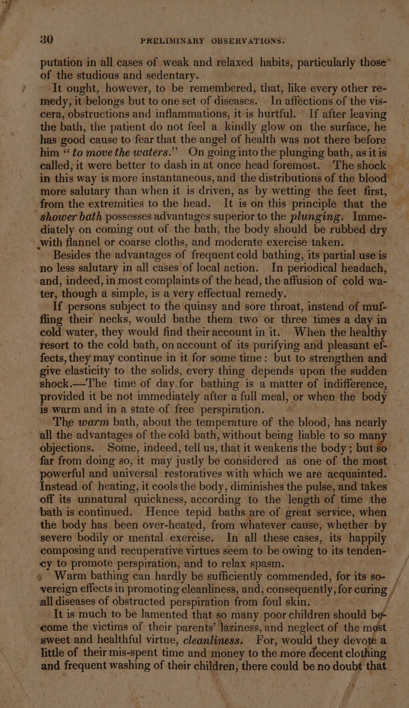of the studious and sedentary. It ought, however, to be remembered, that, like every other re- medy, it belongs but to one set of diseases. In affections of the vis- cera, obstructions and inflammations, it is hurtful. If after leaving the bath, the patient do not feel a kindly glow on the surface, he has good cause to fear that the angel of health was not there before him “ to move the waters.” On going into the plunging bath, as it is called, it were better to dash in at once head foremost. ‘The shock in this way is more instantaneous, and the distributions of the blood _ more salutary than when it is driven, as by wetting the feet first, diately on coming out of the bath, the body should be rubbed oY with flannel or coarse cloths, and Whedernve exercise taken. : Besides the advantages of frequent cold bathing, its partial use is no less salutary in all cases of local action. In periodical headach, and, indeed, in most complaints of the head, the affusion of cold wa- ter, ‘though a simple, is a very effectual remedy. If persons subject to the quinsy and sore throat, instead of reel fling their necks, would bathe them two or three times a day in cold water, they would find their account in it. When the healthy resort to the cold bath, on account of its purifying and pleasant ef- fects, they may continue in it for some time: but to strengthen and give elasticity to the solids, every thing depends upon the sudden shock.—The time of day- for bathing is a matter of indifference, provided it be not immediately after a full meal, or when the body is warm and in a state of free perspiration. The warm bath, about the temperature of the blood; has nearly all the advantages of the cold bath, without being liable ‘to so man objections. Some, indeed, tell us, that it weakens the body; but: ho powerful and universal restoratives with which we are acquainted. Instead of heating, it cools the body, diminishes the pulse, and takes off its unnatural quickness, according to the length of time the bath is continued. Hence tepid baths are of great service, when the body has been over-heated, from whatever cause, whether ‘by severe bodily or mental.exercise. In all these cases, its happily composing and recuperative virtues seem to be owing to its tenden- cy to promote perspiration, and to relax spasm. vereign effects in | promoting cleanliness, and, consequently, for curing , re diseases of obstructed perspiration from foul skin. It is much to be lamented that so many poor children should bd ‘come the victims of their parents’ laziness, and neglect of the mast ‘sweet and healthful virtue, cleanliness, F or, would they devote a is / { 7 /