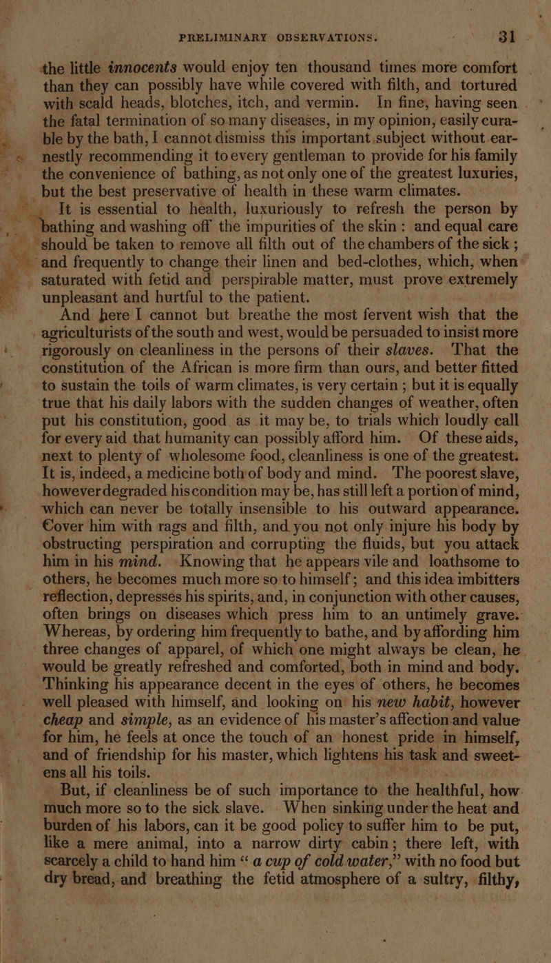 be ae. a the little innocents would enjoy ten thousand times more comfort . than they can possibly have while covered with filth, and tortured ble by the bath, | cannot dismiss this important subject without ear- nestly recommending it toevery gentleman to provide for his family the convenience of bathing, as not only one of the greatest luxuries, _but the best preservative of health in these warm climates. thing and washing off the impurities of the skin: and equal care ne - and frequently to change their linen and bed-clothes, which, when: saturated with fetid and perspirable matter, must prove extremely unpleasant and hurtful to the patient. And here I cannot but breathe the most fervent wish that the agriculturists of the south and west, would be persuaded to insist more rigorously on cleanliness in the persons of their slaves. ‘That the constitution of the African is more firm than ours, and better fitted to sustain the toils of warm climates, is very certain ; but it is equally put his constitution, good as_.it may be, to trials which loudly call for every aid that humanity can possibly afford him. Of these aids, next to plenty of wholesome food, cleanliness is one of the greatest. It is, indeed, a medicine both of body and mind. The poorest slave, however degraded hiscondition may be, has still left a portion of mind, which can never be totally insensible to his outward appearance. Cover him with rags and filth, and you not only injure his body by obstructing perspiration and corrupting the fluids, but you attack him in his mind. Knowing that he appears vile and loathsome to reflection, depresses his spirits, and, in conjunction with other causes, often brings on diseases which press him to an untimely grave. Whereas, by ordering him frequently to bathe, and by affording him three changes of apparel, of which one might always be clean, he would be oreatly refreshed and comforted, both in mind and body. Thinking his appearance decent in the eyes of others, he becomes well pleased with himself, and looking on’ his new habit, however cheap and simple, as an evidence of his master’s affection and value for him, he feels at once the touch of an honest pride in himself, and of friendship for his master, which lightens his task and sweet- ens all his toils. But, if cleanliness be of such importance to the healthful, how. much more so to the sick slave. When sinking under the heat and burden of his labors, can it be good policy to suffer him to be put, like a mere animal, into a narrow dirty cabin; there left, with scarcely a child to hand him “a cup of cold water,” with no food but dry bread, ‘and breathing the fetid atmosphere of a sultry, filthy,