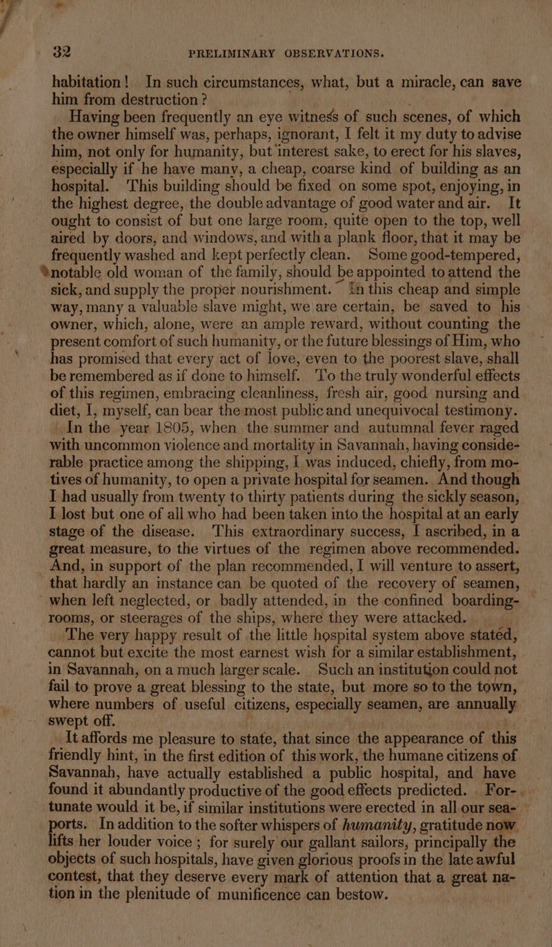 habitation! In such circumstances, what, but a miracle, can save him from destruction ? | Wear Having been frequently an eye witness of such scenes, of which the owner himself was, perhaps, ignorant, I felt it my duty to advise him, not only for humanity, but interest sake, to erect for his slaves, especially if he have many, a cheap, coarse kind of building as an hospital. ‘This building should be fixed on some spot, enjoying, in the highest degree, the double advantage of good water and air. It ought to consist of but one large room, quite open to the top, well aired by doors, and windows, and witha plank floor, that it may be frequently washed and kept perfectly clean. Some good-tempered, *%notable old woman of the family, should be appointed to attend the sick, and supply the proper nourishment. {n this cheap and simple way, many a valuable slave might, we are certain, be saved to his » owner, which, alone, were an ample reward, without counting the present comfort of such humanity, or the future blessings of Him, who has promised that every act of love, even to the poorest slave, shall be remembered as if done to himself. To the truly wonderful effects of this regimen, embracing cleanliness, fresh air, good nursing and. diet, I, myself, can bear the most public and unequivocal testimony. | In the year 1805, when the summer and autumnal fever raged with uncommon violence and mortality in Savannah, having conside- rable practice among the shipping, | was induced, chiefly, from mo- tives of humanity, to open a private hospital for seamen. And though I had usually from twenty to thirty patients during the sickly season, I lost but one of all who had been taken into the hospital at an early stage of the disease. This extraordinary success, I ascribed, in a great measure, to the virtues of the regimen above recommended. And, in support of the plan recommended, I will venture to assert, that hardly an mstance can be quoted of the recovery of seamen, ~ when left neglected, or badly attended, in the confined boarding- rooms, or steerages of the ships, where they were attacked. ‘The very happy result of the little hospital system above stated, cannot but excite the most earnest wish for a similar establishment, in Savannah, on a much larger scale. Such an institution could not fail to prove a great blessing to the state, but more so to the town, where numbers of useful citizens, especially seamen, are annually swept off. i | er me _It affords me pleasure to state, that since the appearance of this friendly hint, in the first edition of this work, the humane citizens of Savannah, have actually established a public hospital, and have found it abundantly productive of the good effects predicted. For- tunate would it be, if similar institutions were erected in all our sea- — ports. In addition to the softer whispers of humanity, gratitude now. lifts her louder voice ; for surely our gallant sailors, principally the objects of such hospitals, have given glorious proofs in the late awful © contest, that they deserve every mark of attention that a great na- tion in the plenitude of munificence can bestow.