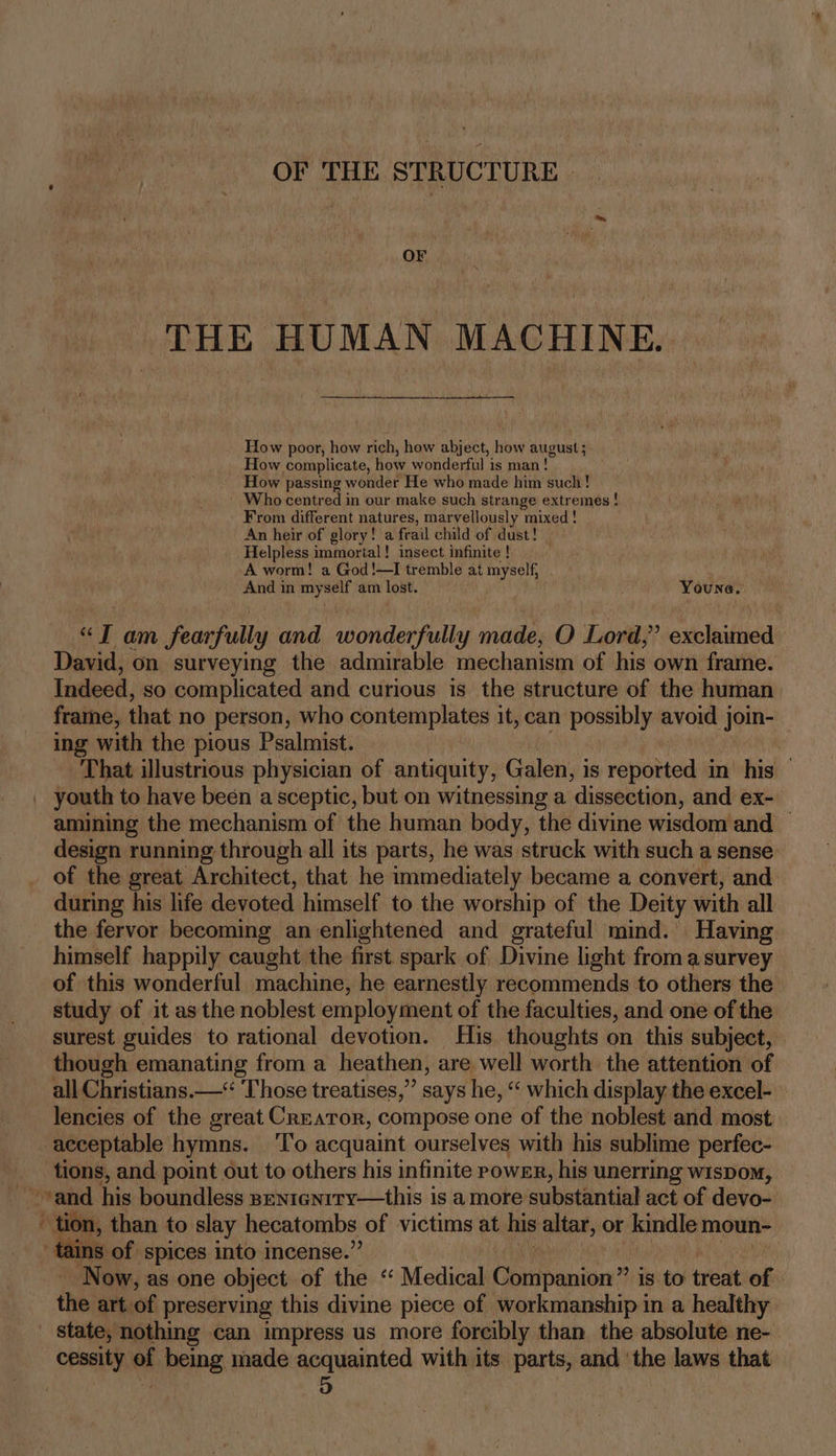 OF THE STRUCTURE THE HUMAN MACHINE. How poor, how rich, how abject, how august; How complicate, how wonderful is man! How passing wonder He who made him such! Who centred in our make such strange extremes ! From different natures, marvellously mixed! An heir of glory! a frail child of dust! Helpless immortal! insect infinite! A worm! a God!—TI tremble at myself, . And in myself am lost. Youne. “J am fearfully and wonderfully made, O Lord,’ exclaimed David, on surveying the admirable mechanism of his own frame. Indeed, so complicated and curious is the structure of the human frame, that no person, who contemplates it, can possibly avoid j join-— ing with the pious Psalmist. That illustrious physician of antiquity, Galen, i is reported in’ his — | youth to have been a sceptic, but on witnessing a dissection, and ex- amining the mechanism of the human body, the divine wisdom and — design running through all its parts, he was struck with such a sense of the great Architect, that he immediately became a convert, and during his life devoted himself to the worship of the Deity with all the fervor becoming an-enlightened and grateful mind. Having himself happily caught the first spark of Divine light from asurvey of this wonderful machine, he earnestly recommends to others the study of it as the noblest employment of the faculties, and one of the surest guides to rational devotion. His thoughts on this subject, though emanating from a heathen, are well worth the attention of all Christians.—“ ‘Those treatises,” says he, “‘ which display the excel- lencies of the great Creator, compose one of the noblest and most acceptable hymns. ‘To acquaint ourselves with his sublime perfec- tions, and point out to others his infinite powsr, his unerring wispom, ~ and his boundless sentenrry—this is a more substantial act of devo- tion, than to slay hecatombs of victims at his altar, or kindle moun- ns of spices into incense.’ | - Now, as one object of the ‘“ Medical Che panien’? is to treat of the: art of preserving this divine piece of workmanship in a healthy state, nothing can impress us more forcibly than the absolute ne- cessity being made acquainted with its parts, and ‘the laws that