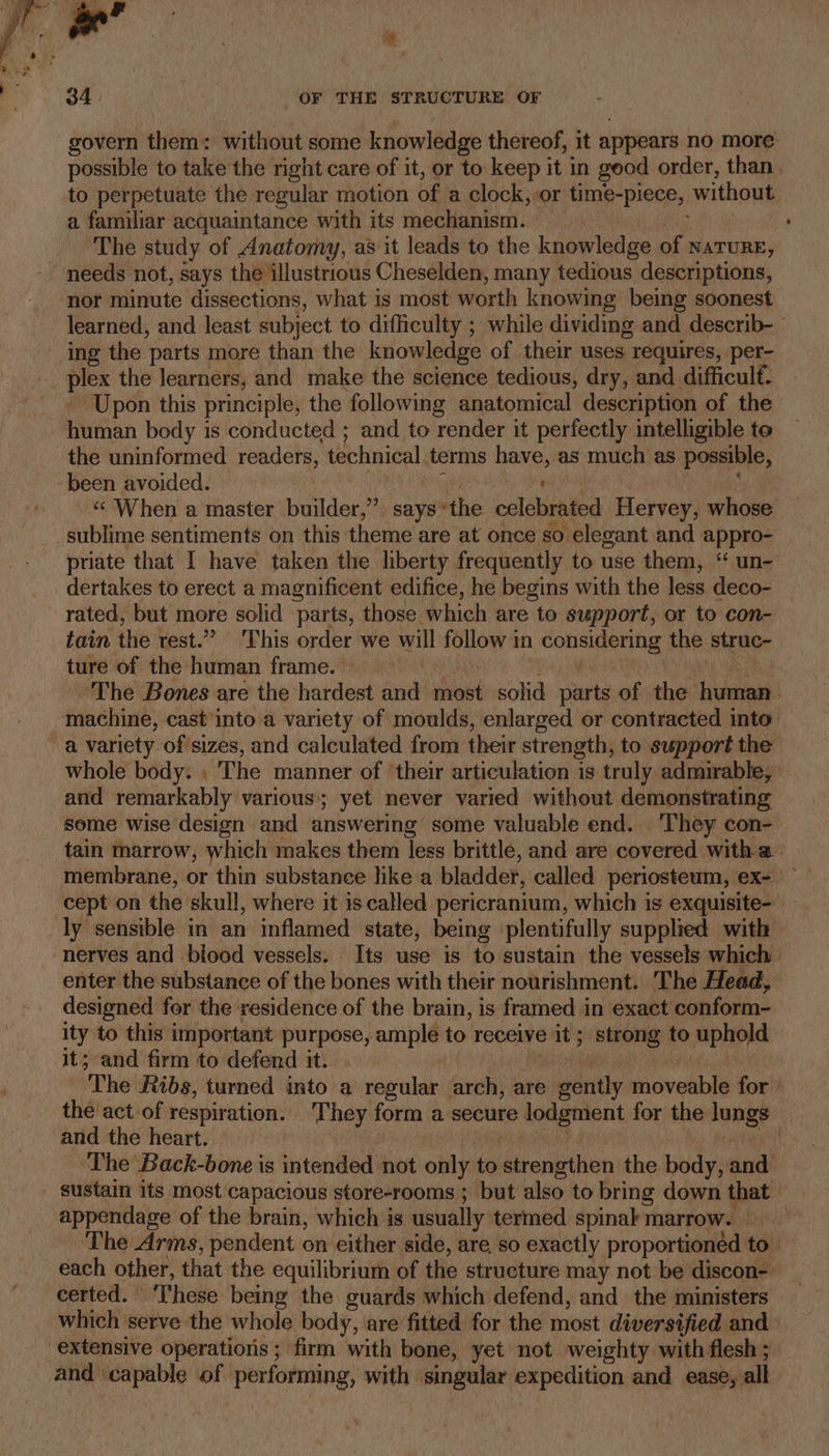 - y : * By Oe 3 OF THE STRUCTURE OF 3 govern them: without some knowledge thereof, it appears no more possible to take the right care of it, or to keep it in good order, than to perpetuate the regular motion of a clock, or time-piece, without a familiar acquaintance with its mechanism. The study of Anatomy, as it leads to the knowledge of nature, needs not, says the illustrious Cheselden, many tedious descriptions, nor minute dissections, what is most worth knowing being soonest learned, and least subject to difficulty ; while dividing and describ- ing the parts more than the knowledge of their uses requires, per- plex the learners, and make the science tedious, dry, and difficulf- Upon this principle, the following anatomical description of the human body is conducted ; and to render it perfectly intelligible te the uninformed readers, technical. terms have, as much as possible, been avoided. ap «« When a master builder,” says * the celebrated Hervey, whose _sublime sentiments on this theme are at once so elegant and appro- priate that I have taken the liberty frequently to use them, ‘“ un- dertakes to erect a magnificent edifice, he begins with the less deco- rated, but more solid parts, those which are to support, or to con- — tain the rest.” This order we will iii in conse, the struc- ture of the human frame. ‘The Bones aré the hardest and most. solid parts of the human machine, cast into a variety of moulds, enlarged or contracted into a variety of sizes, and calculated from their strength, to support the whole body. . “The manner of their articulation 1s truly admirable, and remarkably various; yet never varied without demonstrating some wise design and answering some valuable end. ‘They con- tain marrow, which makes them less brittle, and are covered witha membrane, or thin substance like a bladder, called periosteum, ex- — cept on the skull, where it 1s called pericranium, which is exquisite- ly sensible in an inflamed state, being plentifully supplied with nerves and biood vessels. Its use is to sustain the vessels which enter the substance of the bones with their nourishment. The Head, designed for the residence of the brain, is framed in exact conform- ity to this important purpose, ample to receive 2 it 5 strong to uphold it; and firm to defend it. The: ibs, turned into a regular arch, are eéritly miovenble for the! act of respiration. They form a secure lodgment for the lungs and the heart. | | ‘The Back-bone is intended not only to hiderietion the body, andl sustain its most capacious store-rooms ; but also to bring down that appendage of the brain, which is usually termed. spinak marrow. ns ‘The Arms, pendent on either side, are so exactly proportioned to each other, that the equilibrium of the structure may not be discon-' certed. ‘These being the guards which defend, and the ministers which serve the whole body, are fitted for the most diversified and extensive operations ; firm with bone, yet not weighty with flesh ; and capable of performing, with rei expedition and ease, all