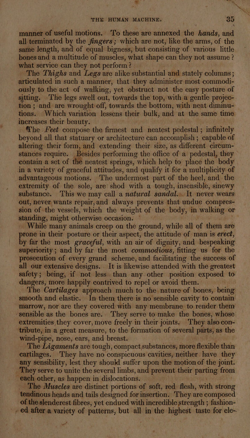 \ manner of useful motions.’ To these are annexed the hands, and all terminated by the fingers; which are not, like the arms, of the same length, and of equal bigness, but consisting of various little bones and a multitude of muscles, what shape can they: not assume ? what service can they not perform ’ ? ~The Thighs and Legs are alike substantial and stately atte articulated; in such a manner, that they administer most. commodi- ously to the act of walking, yet obstruct not the easy posture of sitting. ‘The legs swell out, ‘towards the top, with a gentle projec- tion ; and are wrought off, towards the bottom, with neat dimimu- tions. “Which variation lessens their bulk; and at the same time increases their beauty. The. Feet compose the firmest iid neatest pide tl sndiaitaly beyond all that statuary or architecture can accomplish ; ‘capable of altering their form, and extending their size, as different. cireum- stances require. Besides performing the office of a pedestal, they ~ contain a set of the neatest springs, which help to place the body in a variety of graceful attitudes, and qualify it for a multiplicity of _advantageous motions. ‘The undermost part of the heel, and the extremity of the sole, are shod with a tough, insensible, sinewy substance. ‘This we may call a natural sandal... It never wears ‘out, never wants repair,and always prevents that undue compres- sion of ‘the vessels, which the weight of the body, in vabaige 2 or minding: might otherwise occasion. : _ While many animals creep on the ground, while all ue them are prone in their posture or their aspect, the attitude of man is erect, by far the most graceful, with an air of dignity, and bespeaking superiority ; ; and by far the most commodious, fitting us for the prosecution of every grand scheme, and facilitating the success of all our extensive designs. . It is likewise attended with the greatest safety; being, if not less. than any other position exposed to dangers, more happily contrived to repel or avoid them. | Meh The Cartilages approach much to the nature of bones,’ being smooth and elastic. In them there is no sensible cavity to contain marrow, nor are they covered with any membrane to render them ‘sensible as the bones are. They serve to make the bones, whose extremities they cover, move freely in their joints. They also con- tribute, in a great measure, to the formation of tol Bare as the wind-pipe, nose, ears, and ‘breast. The Ligaments are tough, compact substances, more flexible didn cartilages. ‘They have no conspicuous cavities, neither have they any sensibility, lest they should suffer upon the motion of the joint. _ They serve to unite the several limbs, and prevent their Laetitia from each other, as happen in dislocations. ~The Muscles are distinct portions of soft, red flesh, with strong tendinous heads and tails designed for insertion. They are composed of the slenderest fibres, yet endued with incredible strength ; fashion- '. ed alten a variety of patterns, but all in the highest taste ah ele~ # on