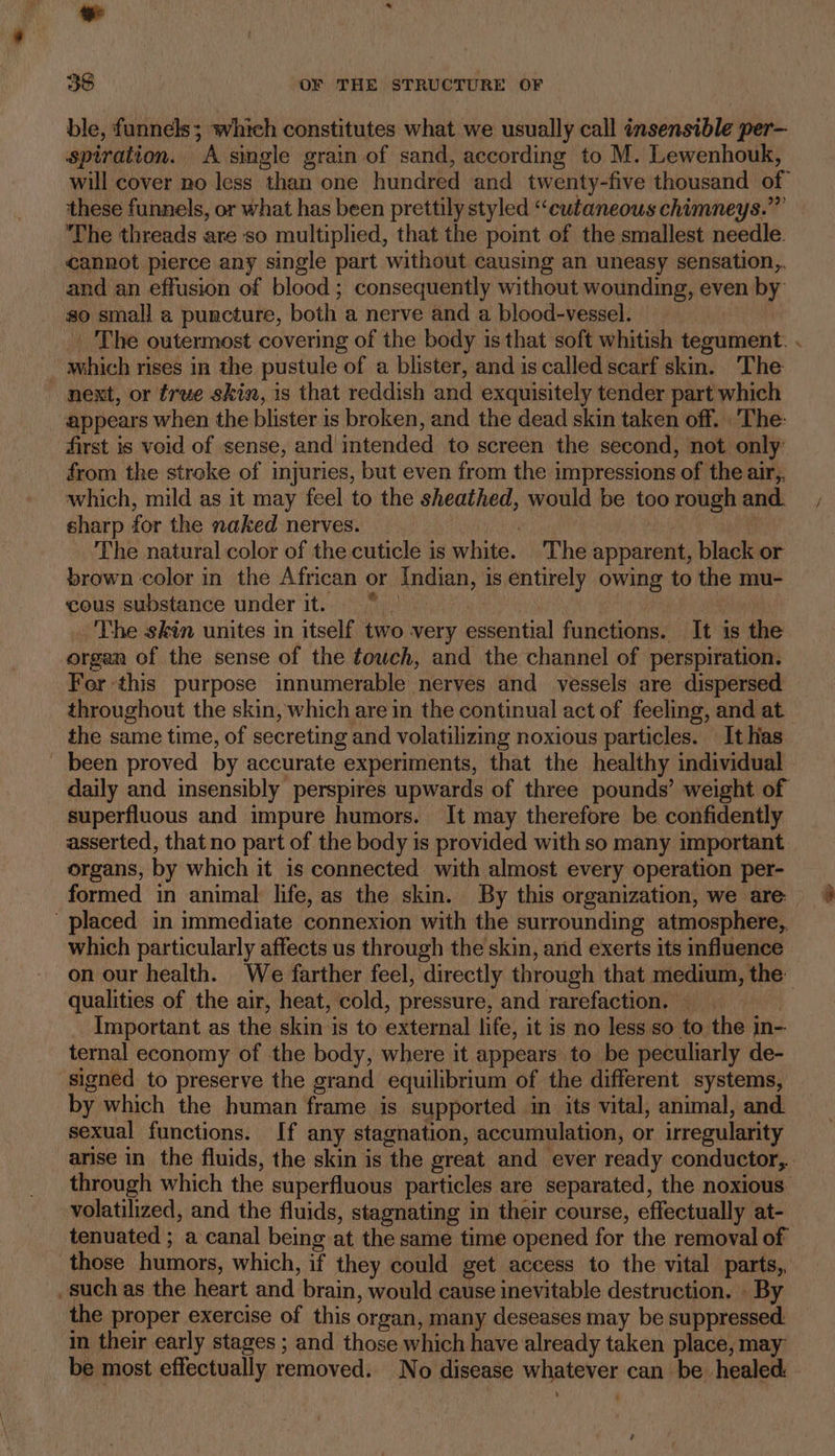 38 OF THE STRUCTURE OF ble, funnels; which constitutes what we usually call insensible per— spiration. A single grain of sand, according to M. Lewenhouk, will cover no less than one hundred and twenty-five thousand of these funnels, or what has been prettily styled “cutaneous chimneys.” ‘The threads are so multiplied, that the point of the smallest needle. cannot pierce any single part without causing an uneasy sensation, and an effusion of blood; consequently without wounding, even by so small a puncture, both a nerve and a blood-vessel. | _ The outermost covering of the body is that soft whitish tegument: . which rises in the pustule of a blister, and is called scarf skin. The next, or true skin, is that reddish and exquisitely tender part which appears when the blister is broken, and the dead skin taken off. ‘The: first is void of sense, and intended to screen the second, not only: from the stroke of injuries, but even from the impressions of the air,,. which, mild as it may feel to the sheathed, would be too rough and. sharp for the naked nerves. wine The natural color of the cuticle is white. The apparent, black or brown color in the African or Indian, is entirely owing to the mu- cous substance under it. “°° : The skin unites in itself two very essential functions. It is the organ of the sense of the fowch, and the channel of perspiration. For this purpose innumerable nerves and vessels are dispersed throughout the skin, which are in the continual act of feeling, and at the same time, of secreting and volatilizing noxious particles. It has been proved by accurate experiments, that the healthy individual — daily and insensibly perspires upwards of three pounds’ weight of superfluous and impure humors. It may therefore be confidently asserted, that no part of the body is provided with so many important organs, by which it is connected with almost every operation per- formed in animal life, as the skin. By this organization, we are placed in immediate connexion with the surrounding atmosphere, which particularly affects us through the skin, arid exerts its influence on our health. We farther feel, directly through that medium, the. qualities of the air, heat, cold, pressure, and rarefaction. . Important as the skin is to external life, it is no less so to the in- ternal economy of the body, where it appears to be peculiarly de- signed to preserve the grand equilibrium of the different systems, by which the human frame is supported in its vital, animal, and sexual functions. If any stagnation, accumulation, or irregularity arise in the fluids, the skin is the great and ever ready conductor,. through which the superfluous particles are separated, the noxious. volatilized, and the fluids, stagnating in their course, effectually at- tenuated ; a canal being at the same time opened for the removal of those humors, which, if they could get access to the vital parts, such as the heart and brain, would cause inevitable destruction. » By the proper exercise of this organ, many deseases may be suppressed: in their early stages ; and those which have already taken place, may be most effectually removed. No disease whatever can be healed: é