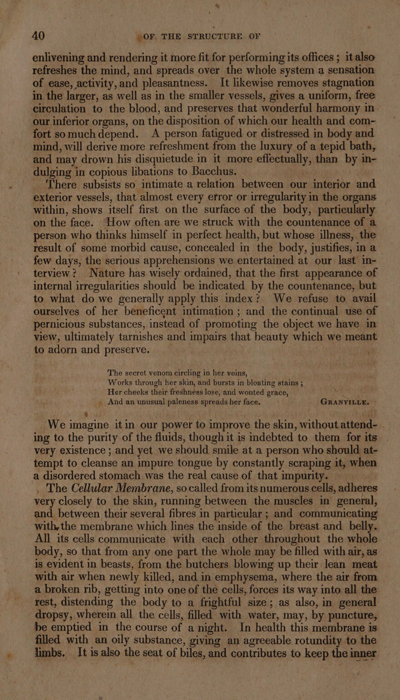 enlivening and rendering it more fit for performing its offices ; it also refreshes the mind, and spreads over the whole system a sensation of ease, activity, and pleasantness. It likewise removes stagnation in the larger, as well as in the smaller vessels, gives a uniform, free circulation to the blood, and preserves that wonderful harmony in our inferior organs, on the disposition of which our health and com- fort somuch depend. A person fatigued or distressed in body and mind, will derive more refreshment from the luxury of a tepid bath, and may drown. his disquietude in it more ak iis than by in- dulging in copious libations to Bacchus. _ There subsists so intimate a relation between our interior and exterior vessels, that almost every efror or irregularity in the organs within, shows itself first on the surface of the body, particularly on A face. How often are we struck with the countenance of a person who thinks himself in perfect health, but whose illness,. the result of some morbid cause, concealed in the body, justifies, in a few days, the serious apprehensions we entertained at our last in- terview? Nature has wisely ordained, that the first appearance of internal irregularities should be indicated by the countenance, but to what do we generally apply this index?. We refuse to avail. ourselves of her beneficent intimation ; and the continual use of pernicious substances, instead of promoting the object we have in view, ultimately tarnishes and impairs that beauty which we meant to adorn and preserve. The secret venom circling in her veins, Works through her skin, and bursts in bloating stains ; Her cheeks thei freshness lose, and wonted grace, oe _ And an unusual paleness spreads her face. GRANVILLE. ] bu We imagine itin our power to improve the skin, without attend- ing to the purity of the fluids, though it is indebted to them for its very existence ; and yet we should smile at a person who should at- tempt to cleanse an impure tongue by constantly scraping it, when a disordered stomach was the real cause of that impurity. . The Cellular Membrane, so called from its numerous cells, adheres very closely to the skin, running between the muscles in general, and between their several fibres in particular ; and communicating with,the membrane which lines the inside of the breast and belly. All its cells communicate with each other throughout the whole body, so that from any one part the whole may be filled with air, as is evident in beasts, from the butchers blowing up their lean meat with air when newly killed, and in emphysema, where the air from a broken nb, getting into one of the cells, forces its way into all the rest, distending the body to a frightful size; as also, in general dropsy, wherein all the cells, filled with water, may, by puncture, be emptied in the course of a night. In health this membrane is filled with an oily substance, giving an agreeable rotundity to the limbs. It is also the seat of biles, and contributes to keep the inner
