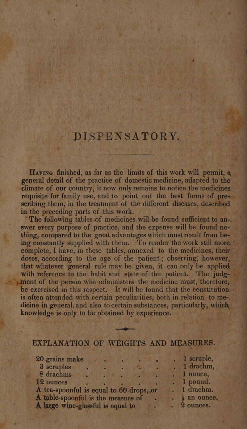 _ -DISPENSATORY. ~ Pe Barina finished, as far as : the limits of this work will: permit Pi general detail of the practice of domestic medicine, adapted to the — climate of our country, it now only remains to notice the medicines — requisite for family use, and to point out the best forms of pres scribing them, in the treatment of the different diseases, described in the preceding parts of this work. F ‘The following tables.of medicines will be found sufficient ie an-. swer every purpose of practice, and the expense will be found no- , thing, compared to the great advantages which must result from be~ “ing constantly supplied with them. ‘To render the work still more. ° complete, I have, in these tables, annexed to the medicines, thea - doses, according to the age of the patient ; observing, however, ‘ that whatever general rule may be given, it can only be apalealen _ with reference to the habit and state ef the patient. The judg- We shea of the person who administers the medicine must, ‘therefore, — fh be exercised in this respect. It will be found that the constitution — is often attended with certain peculiarities, both in relation. to me-. — dicine in general, and also to certain substances, pane whieh, knowledges is peta to be ‘tla by via nec EXPLANATION OF WEIGHTS AND MEASURES. — uy) hs 20. grains make Feat PU) PVM A A Me | eicaple, , 8 scruples ‘ ahi alias . ..1 drachm, 778 drachingeih 24 eae nN a ee ee OU CE, - 12 ounces “ay pound. _A tea-spoonful is s equal to. 60 Hropaliok . Idrachm. — ve A table-spoonful i is the measure of . . 4 an ounce, A see hie ice is oaha Kove ae. 8: ie 2 OMNES,”