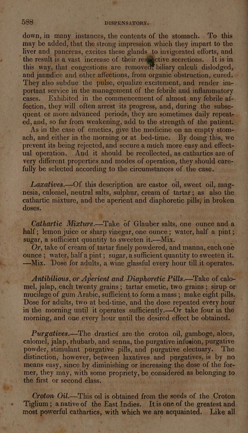 down, in many instances, the contents of the stomach. | To this may be added, that the strong impression which they impart to the liver and pancreas, e excites these glands to invigorated efforts, and ctive secretions. It is in this way, that congestions are removedy biliary calculi dislodged, and jaundice and other affections, from organic. obstruction, cured. portant service in the management of the febrile and inflammatory cases. Iixhibited in the commencement of almost any febrile af- fection, they will often arrest its progress, and, during the subse- ed, and, so far from weakening, add to the strength of the patient. — ‘Asin the case of emetics, give the medicine on an empty stom- ach, and either in the morning or at bed-time. By doing this, we very different properties, and modes of operation, they should care- Laxatives. —Of this description are castor oil, sweet oil; mag- cathartic mixture, and the apenent and diaphoretic pills; 1 in broken doses. ey, - Cathartic Wiechure anak a Cisnber salts, ‘one ounce anda _Or, take of cream of tartar finely powdered, and manna, ps one ounce ; water, half a pint ; sugar, a sufficient quantity to sweeten it. —Mix. Dose for adults, a wine glassful every hour till it operates. Antipilions! or 7 Aperient and Diaphoretic Pills. —Take of calo- mel, jalap, each twenty grains ; tartar emetic, two grains ; sirup or mucilage of gum Arabic, sufficient to forma mass; make eight pills. Dose for adults, two at bed- time, and the dose repeated every hour in the morning until it operates sufficiently.—Or take four in the morning, and one EVN hour Put the desired effect be obtained. Purgatives. —The drastics are the see: ait a aloes, calomel, jalap, rhubarb, and senna, the purgative infusion, purgative powder, stimulant | purgative pills, and purgative electuary. ‘The distinction; however, between laxatives and purgatives, is by no means easy, since by diminishing or increasing the dose of the for- mer, they may, with some PrOpuSty be considera as Pelonging; to. Graton. Oil. LT his Ht is obiained: ba the’ seeds of. On Croton most powerful cathartics, with which we are acquainted. Like all