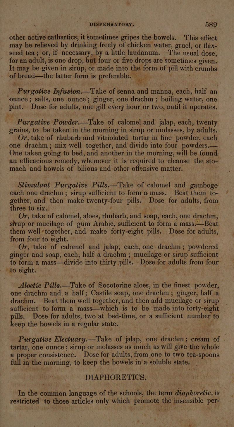 other active cathartics, it sometimes gripes the bowels. This effect may be relieved by drinking freely of chicken water, gruel, or flax- seed tea; or, if necessary, by a little laudanum. The usual dose, for an adult, is one drop, but four or five drops are sometimes given. It may be given in sirup, or made into the form of pill wide crumbs a bread—the latter form is preferable. ae . | Eiaiudsive Eafuston: —Take of senna and manna, each, half an ounce ; salts, one ounce; ginger, one drachm ; boiling water, one sin ‘Dose for adults, one gill every hour or two, until it seh - Purgative Powder. valtfaice of calomel ind jalap, each, twenty grains, to be taken in the morning in sirup or molasses, by adults. Or, take of rhubarb and vitriolated tartar in fine powder, each one drachm; mix well together, and divide into four powders.—_ One taken going to bed, and another in the morning, will be found an efficacious remedy, whenever it is required to cleanse the sto- mach and bowels of bilious and other offensive matter. Stimulant Purgative Pills—Take of dslomnél and gamboge each one drachm ; sirup sufficient to form amass. Beat them to- gether, and then ‘make sph Bi pills. Splits for thie from three to six. Or, take of calomel, aloes, ulti: nid aORD; each, one -drachm, sfrup or mucilage of gum Arabic, sufficient to form a mass.—Beat them well*together, and make forty-eight pills. Dose for adults, from four to eight. Or, take of calomel and vata: each, one drachm; powdered ginger and soap, each, half a drachm ; ‘mucilage or sirup sufficient | _ to forma mass—divide into thirty. pills. ‘Dose for adults from four: ; to eight. | , AVS as ay Aloetie Pills. tune of Socotorine aloes, in the finest powder, one drachm and. a half; Castile soap, one drachm ; ginger, half .a drachm. Beat them well together, and then add mucilage or sirup sufficient to form a mass—which is to be made into forty-eight . pills. Dose for adults, two at bed-time, or a sufficient peice ci @ ‘to keep the bowels in a regular state. Purgative Electuary.—Take of jalap, one drachm ; cream poe tartar, one ounce ; sirup or molasses as much as will give the whole a proper consistence. Dose for adults, from one to two tea-spoons fall in erate, to keep the bowels in ‘a soluble state. , DIAPHORETICS, In the ¢ common language of the schools, the term I uanordtion is reise to ie articles only RICH Haak | te pose dais per- 4: