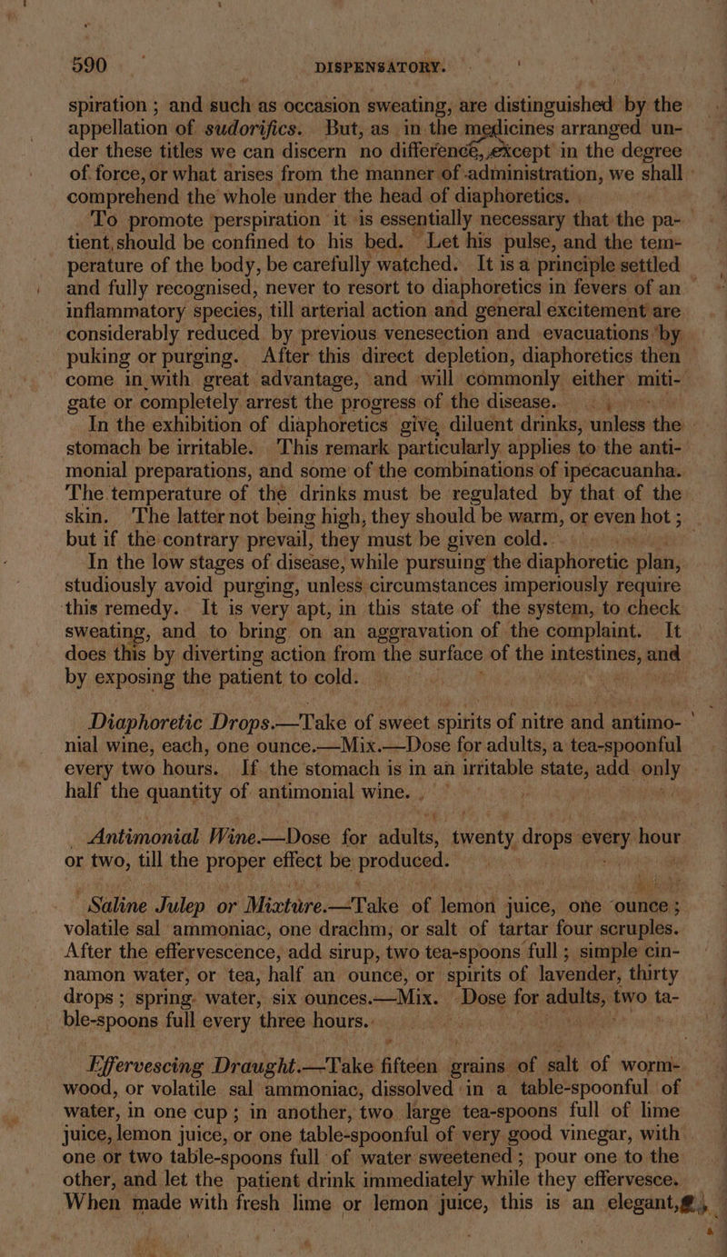 spiration ; and such as occasion sweating, are distininuschen’ by the appellation of sudorifics. But, as in the gs ai arranged un- der these titles we can discern no difference, except in the degree of force, or what arises from the manner of administration, we shall » comprehend the whole under the head of diaphoretics. | To promote ‘perspiration ‘it is essentially. necessary that the pa- tient, should be confined to his bed. Let his pulse, and the tem- perature of the body, be carefully watched. Itisa principle settled and fully recognised, never to resort to diaphoretics in fevers of an — inflammatory species, till arterial action and general excitement are considerably reduced by previous venesection and evacuations ‘by — puking or purging. After this direct depletion, diaphoretics then come in_with great. advantage, and will commonly either miti~ gate or completely arrest the progress of the disease... In the exhibition of diaphoretics give, diluent drinks, eotibel thes es stomach be irritable. This remark particularly applies to the anti- monial preparations, and some of the combinations of ipecacuanha. The temperature of the drinks must be regulated by that of the skin. ‘The latter not being high, they should be warm, or even hot ; : but if the contrary prevail, they must be given cold... hi In the low stages of disease, while pursuing the diaphoretic plan, studiously avoid purging, unles8-circumstances imperiously require this remedy. It is very apt, in this state of the system, to check sweating, and to bring on an aggravation of the complaint. It does this by diverting action from ihe surface of the intestines, and by exposing the patient to cold. ‘ i ) Diaphoretic Drops. 2 Take of sweet spirits of nitre and antimo- nial wine, each, one ounce.—Mix.—Dose for adults, a tea-spoonful every two hours. If. the stomach is m an irritable state, ages only | half the quantity of antimonial wine. , . idettebopiti Wine. —Dose for its phan, drops e overy hour | or ie till the proper effect be prodigy’ (i es | Seog ' Saline Julep or Mictore. Take of lemon juice, one “ounce ; volatile sal ammoniac, one drachm, or salt of tartar four scruples. After the effervescence, add sirup, two tea-spoons ‘full; simple’ cin- namon water, or tea, half an ounce, or spirits of lavender, thirty drops ; spring. water, six ounces. —Mix. | Mase for. alee two ta- ble-spoons full every three hours. ) Effervescing Draught. pike: fifteen grains of a ie worm-. wood, or volatile sal ammoniac, dissolved in a table-spoonful of water, in one cup ; in another, two. large tea-spoons full of lime juice, lemon juice, or one table-spoonful of very good vinegar, with . one or two table-spoons full of water sweetened ; pour one to the other, and let the patient drink immediately while they effervesce. When made with fresh lime or lemon juice, this is an elegant,@, . ; a4