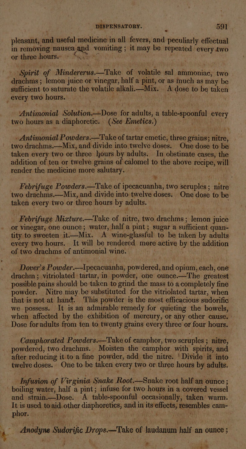cm pleasant, fon useful medicine in all fevers, and peculiarly effectual in removing nausea: ane siti 3 : it shin be a ib i every two or three ‘shwoles 7 spirit tis Mindererus. Dake of Sabie sal aflishibnind: two drachms ; ; lemon juice or vinegar, half a pint, or as much as may be sufficient to saturate the yeladle alkali. —Mix. boy ile to be taken wij F ee Solution. Lanes for adults, a table-spoonfl every two hours as a al eee (See Emetics. ) mtn diaionidl Powders.—TVake ms tartar emetic, three: grains; nitre, two drachms.—Mix, and divide into,twelve doses. One dose to be taken every two or three hours by adults. In obstinate ¢ cases, the addition of ten or twelve grains of calomel to the above FeOIDe, bilby render the medicine more salutary. . mt | Febrifuge Bitnders dake of (pesknoantiea’ two scruples; nitre taken every two or three hours by adults. | Febrifuge Muartuke, —Take of nitre, two. hdeachinn: herria juice or vinegar, one ounce; water, half a pint; sugar a sufficient quan- every two hours. It will be rendered more. active by the addition of two drachms of antimonial wine. ce 's Powder. —Ipecacuanha, priced ae opium, each, one drachm ; vitriolated tartar,in powder, one ounce.—The greatest powder. Nitre may.be substituted for the vitriolated tartar, when that is not at hané. This powder is the most efficacious sudorific we possess. It is an admirable remedy for quieting the bowels, | when affected by the exhibition of mercury, or any other cause. Dose for adults from ten to Sak ey ptaing sores mee or four hours. -Camphorated Powders: eo Make of Eabepntr: fe scruples 3 saiké, powdered, two drachms. Moisten the camphor with spirits, and = twelve doses. One to be taken rape two or three hours by oo elope of Virginia Snake Root.—Snake root half an ounce ; and strain.—Dose. A table-spoonful occasionally, taken’ warm. It is used to aid. other diaphoretics, ape in its effects, ee cam- Phor. shay areas ay Anodyne en Dropaaatabe of ee half us ounce 5 J : 4 # & 2 ‘ \ sit lee tl