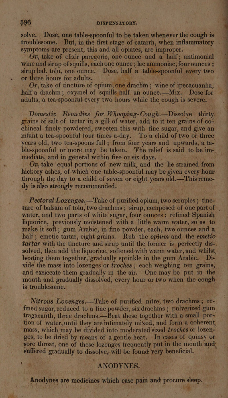 ays solve. Dose, one table-spoonful to be taken whenever the cough is symptoms are present, this and all opiates, are improper. Or, take of elixir paregoric, one ounce and a half; antimonial wine and sirup of squills, each one ounce} lac ammoniac, four ounces } sirup bal: tolu, one ounce. Dose, half a tab ble-spoonful wey two half a drachm; oxymel of squills half an ounce. —Mix. Dose for adults, a tea-spoonful every two hours while the cough i is severe. Domestic Remedies for. Whooping-Cough. _Dissolve thirty infant a tea-spoonful four times a-day. To a child of two or three years old, two tea-spoons full; from four years and upwards, a ta- hickory ashes, of which one table-spoonful may be given every hour dy i is also strongly recommended. Pectoral Lozenges.—Take of purified opium, two seenlass tine- liquorice, previously moistened with a little warm water, so as to make it soft; gum Arabic, in fine powder, each, two ounces and a half ; emetic tartar, eight grains. Rub the opium and the emetic and exsiccate them gradually in the air. One may be put in the mouth and gradually dissolved, every hour. or two when ie cough is troublesome. | aia Nitrous eae le of purified nitfe, two dvaghwile ; re- tion of water, until they are intimately mixed, and form a coherent, suffered gradually to oii will be found sey beneficial. se _ ANODYNES. “Anodynes are medicines which ease Spain ind proche sleep. Le
