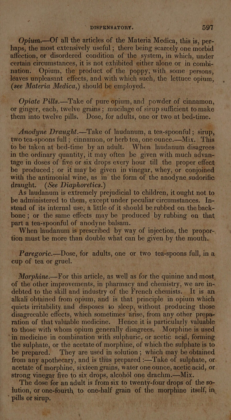 Opium.—Of all the articles of the Materia Medica, this is, per- haps, the most extensively useful ; there being scarcely one morbid affection, or disordered condition of the system, in which, under certain circumstances, it is not exhibited either alone or in Lombis nation. Opium, the product of the poppy; with some persons, leaves unpleasant effects, and with which such, the lettuce opium, (see Materia Medica,) should Me employed. _ Opiate Pills.—Take of pure opium; and powder of cinnamon, or ginger, each, twelve grains; mucilage of sirup sufficient to make - them into twelve pills. Dose, for adults, one or two at bed-time. itothine Draug ht.—'Take of laudanum, a tea- dpoaatet: ; ara two tea-spoons full: cinnamon, or herb tea, one ounce.—Mix. This fo be taken at bed-time by an adult. When laudanum disagrees: in the ordinary quantity, it may often be given with much advan- tage in doses of five or six drops every hour till the proper effect be produced ; or it may be given in vinegar, whey, or conjoined with the antimonial wine, as in the form of the anodyne,sudorifie draught. (See Diaphoretics.) As laudanum is extremely prejudicial to ichildrey, it ought not to be administered to them, except under peculiar circumstances. In- stead of its internal use, a little of it should be rubbed on. the back- bone; or the same effects. may be produced by rubbing on that yl a tea-spoonful of anodyne balsam. When laudanum is prescribed by way of injection, the propor-. tion must be more than double what can be given by the mouth. - Paregoric. —Dose, for adults, one or two tea-spoons full, in a cup of tea or Ber -Morphine.—For this article, as well as for the quinine and most, of the other improvements, in pharmacy and chemistry, we are in-. debted to. the skill and industry of the French chemists... It is an alkali obtained from opium, and is that principle in opium which ‘quiets irritability. and disposes to sleep, without producing those disagreeable effects, which sometimes arise, from any other’ prepa- ration of that valuable medicine. Hence it is particularly valuable to those with whom opium generally disagrees. Morphine is. used. . “in medicine in combination with sulphuric, or acetic acid, forming the sulphate, or the acetate of morphine, of which the sulphate i is. to be prepared. They are used in solution; which may be obtained from any apothecary, and is thus prepared :—Take of sulphate, or. acetate of morphine, sixteen grains, water one ounce, acetic acid, or. strong vinegar five to six drops, alcohol one drachm. —Mix. The dose for an adult is from six to twenty-four drops of the SO-. lution, or one-fourth, to one-half grain of the ‘morphine itself, ie ’ pills or sirup. | ss w ta Oy \