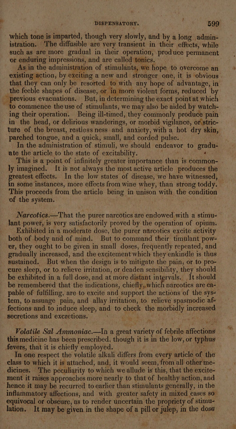 } whieh tone is imparted, though very slowly, and by a long admin- istration. ‘The diffusible are very transient in their effects, while such as are more gradual in their operation, produce permanent or enduting impressions, and are called tonics. As in the administration of stimulants, we hope to overcome an existing action, by exciting a new and stronger one, it is obvious . that they can only be resorted to with any hope of advantage, in ; the feeble shapes of disease, or ‘in more violent forms, reduced by _ previous evacuations. But, in determining the exact point at which ~ ‘to commence the use of stimulants, we may also be aided by watch- ing their operation. Being ill- timed, they commonly produce pain in the head, or delirious wanderings, or morbid vigilance, or stric- tute of the breast, restless ness and anxiety, with a hot dry skin, parched tongue, and a quick, small, and corded pulse. — j In the administration of stimuli, we should endeavor, to gradu- ate the article to the state of excitability. a This is a point of infinitely greater importance than is common- | ly imagined. It is not always the most active article produces the reatest effects. In the low states of disease, we have witnessed, — in some instances, more effects from wine whey, than strong toddy. x This proceeds from the article being i ‘in unison with the condition of the system. Narcotics That ie purer narcotics are endowed with a stimu- lant power, is very satisfactorily proved by the operation of opium. Exhibited in a moderate dose, the purer narcotics excite activity both of body and of mind. But to command their timulant pow- er, they ought to be given in small doses, frequently repeated, and gradually increased, and the excitement which they enkindle is thus sustained. But when the design i is to mitigate the pain, or to pro- cure sleep, or to relieve irritation, or deaden sensibility, they should. be exhibited in a full dose, and at more distant intervals. It should be remembered that the ‘idieationa, chieHpagi hick narcotics are ca- pable of fulfilling, are to excite and support the actions of the sys- tem, to.assuage pain, and allay irritation, to. relieve spasinodic af- fections and to induce sleep, and to cheek the morbidly increased: secretions and excretions. AS Br pe 4 Volatile Sal Ammoniac. —tIa a great ft very of febtile affections this medicine has been prescribed, though it i5 in the low, or typhus | fevers, that it is chiefly employed. In one respect the volatile alkali differs hota, every svicid of the class to which it is attached, and, it would seem, from all other me- dicines. The peculiarity to which we allude is’ this, that the excite- ment it raises approaches more nearly to that of healthy action, and ‘hence it may be recurted to earlier than stimulants generally, in the inflammatory affections, and with greater safety in mixed eases SO” equivocal or obscure, as to render uncertain the propriety of stimu- lation. It wes Re given in the shape of a pill or ee in the id ne