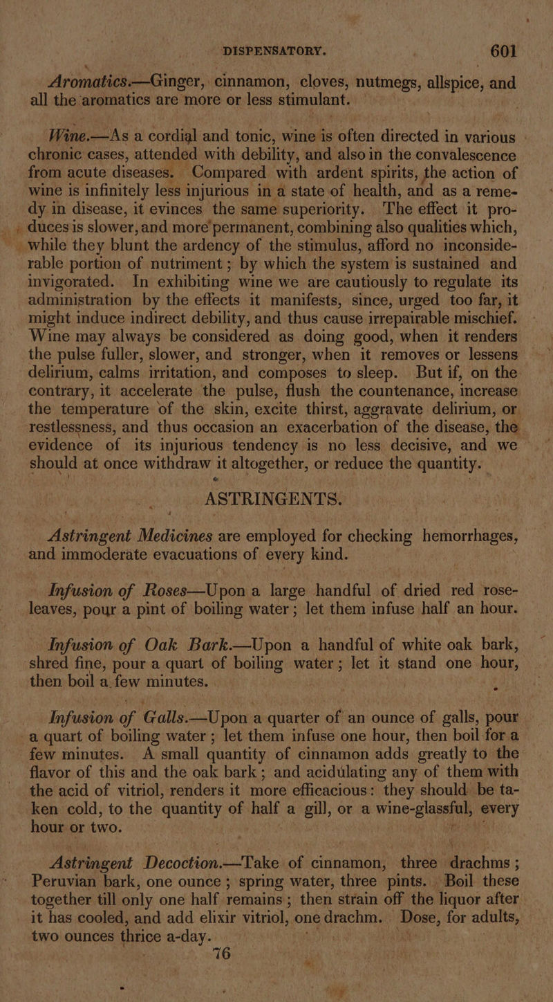 a: Se. Aromatics.—Ginger, cinnamon, cloves, nutmegs, allspice, and all the aromatics are more or less stimulant. Wine. —As a Sona and tonic, wine is vests directed i in various » chronic cases, attended with debility, and also in the convalescence from acute diseases. : Compared with ardent spirits, the action of wine is infinitely less injurious in a state of health, and as a reme- dy in disease, it evinces the same superiority. The effect it pro- duces is slower, and more permanent, combining also qualities which, rable portion of nutriment ; by which the system is sustained and invigorated. In exhibiting Wine we are cautiously to regulate its administration by the effects it manifests, since, urged too far, it might induce indirect debility, and thus cause irreparable mischief. Wine may always be considered as doing good, when it renders the pulse fuller, slower, and stronger, when it removes or lessens delirium, calms irritation, and composes to sleep. But if, on the contrary, it accelerate the pulse, flush the countenance, increase restlessness, and thus occasion an Br ncarbation of the disease, ‘the. evidence of its injurious tendency is no less decisive, and we should at once withdraw it ie ukpovin or medinieg the npaattih ASTRI NGEN TS. Aevinsen Medicines are employed for checking hemorrhages, and immoderate evacuations of every kind. Infusion of Roses—Upon a large handful of dried red rose- leaves, pour a pint of boiling water; let them infuse. half an hour. Infusion of Oak Bark.—Upon a handful of white oak bark, then boil a. few minutes. , Infusion a Galls. —Upon a quarter of an ounce of galls, pour few minutes. A small quantity of cinnamon adds greatly to the flavor of this and the oak bark ; and acidulating any of them with the acid of vitriol, renders it more efficacious: they should. be ta- ken cold, to the quantity of half a cou or a ring see per | hour or two. Adteaneent Blcolices —Take of se three | achine Peruvian bark, one ounce ; spring water, three pints. Boil these together till only one half remains ; then strain off the liquor after two ounces thrice a-day. | 76