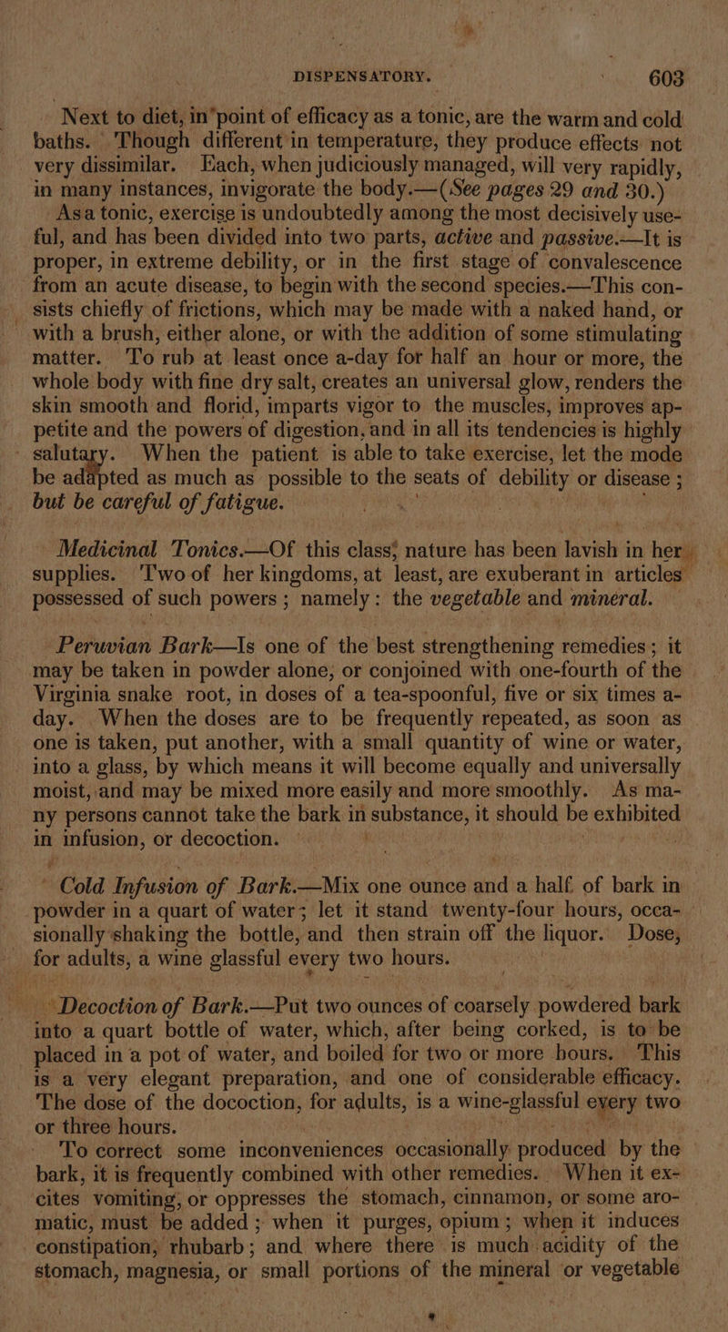 Next to diet, inpoint of efficacy as a tonic, are the warm and cold baths. Though different'in temperature, they produce effects: not very dissimilar. Each, when judiciously managed, will very rapidly, in many instances, invigorate the body.—(See pages 29 and 30.) Asa tonic, exercise is undoubtedly among the most decisively use- ful, and has been divided into two parts, active and passive.—It is proper, in extreme debility, or in the first stage of convalescence from an acute disease, to begin with the second species.—This con- sists chiefly of frictions, which may be made with a naked hand, or with a brush, either alone, or with the addition of some stimulating matter. ‘To rub at least once a-day for half an hour or more, the whole body with fine dry salt, creates an universal glow, renders the skin smooth and florid, imparts vigor to the muscles, improves ap- petite and the powers of digestion, and in all its tendencies is highly salutary. When the patient is able to take exercise, let the mode be adapted as much as _ possible to the seats of debility or disease ; but be careful of fatigue. Cam biuid ae Medicinal Tonics.—Of this class} nature has been lavish in her supplies. ‘T'woof her kingdoms, at least, are exuberant in articles — possessed of such powers ; namely: the vegetable and mineral. Peruvian Bark—Is one of the best strengthening remedies ; it may be taken in powder alone, or conjoined with one-fourth of the Virginia snake root, in doses of a tea-spoonful, five or six times a- day. When the doses are to be frequently repeated, as soon as one is taken, put another, with a small quantity of wine or water, - into a glass, by which means it will become equally and universally moist, and may be mixed more easily and more smoothly. As ma- ny persons cannot take the bark in substance, it should be exhibited in infusion, or decoction. paki phot hie aii ANNE ’ Cold Infusion of Bark.—Mix one ounce and a half. of bark in powder in a quart of water; let it stand twenty-four hours, occa-_ sionally shaking the bottle, and then strain off the liquor. Dose, for adults, a wine glassful every two hours. : - - Decoction of Bark.—Put two ounces of coarsely powdered bark into a quart bottle of water, which, after being corked, is to be placed in a pot of water, and boiled for two or more bours, This is a very elegant preparation, and one of considerable efficacy. The dose of the docoction, for adults, is a wine-glassful every two or three hours. | BWP Ce ed To correct some inconveniences occasionally produced by the — bark, it is frequently combined with other remedies. When it ex- cites vomiting, or oppresses the stomach, cinnamon, or some aro- matic, must be added ; when it purges, opium 3; when it induces constipation, rhubarb; and where there 1s much acidity of the stomach, magnesia, or small portions of the mineral or vegetable 9