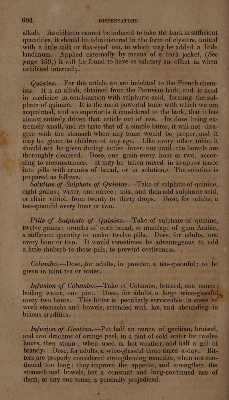 i] 604 DISPENSATORY. alkali. Aschildren cannot be induced to take the bark in sufficient quantities, it should be administered in the form of clysters, united with a little milk or flax-seed tea, to which may be added a little laudanum. Applied externally by means of a bark jacket, (See page 159,) it will be found to have as salntary an. wa as when exhibited internally. . Quinine.—For this article we are indebted to the French chem- ists. It is an alkali, obtained from the Peruvian bark, and is used’ in medicine in. combination with sulphuric acid, ‘forming: the sul- phate of quinine. It is the most powerful tonic with which we are acquainted, and so superior is it considered to the bark, that it has almost entirely driven that article out of use. Its dose being ex- tremely small, and its taste that of a simple bitter, it will not ‘disa- gree with the stomach when any tonic would be proper, and it may be given to children of any age. Like every other tonic, it should not be given during active fever, nor until, the bowels are thoroughly cleansed. Dose, one. grain every hour or two, accor- ding to circumstances. It may be taken mixed in sirup,,or made ‘into pills with crumbs of bread, or in solution.* The solution is prepared as follows. — Solution of Sulphate of Quinine. —Take ‘a sulphate of quinine, eight grains; water, one ounce ; mix, and then add sulphuric acid, or elixir vitriol, from twenty to. thirty drops. Dose, for adults, a tea-spoonful every hour or two. Pills of Sulphate of Guinier take bh aia of: ‘quinine, twelve. grains ; crumbs of corn bread, or mucilage of gum Arabic, a sufficient quantity to make twelve pills. Dose, for adults, one every hour or two. It would sometimes be advantageous to add a little rhubarb to these pills, to prevent costiveness. Columbo.—Dose, ne acdults,3 in iaenanhl a tea-spoonful to be given in mint tea or water. Ar | fi Infusion of Columbo. —Take of Columbo, Raliseds one ounce a boiling water, one pint. Dose, for adults, a large wine-glassfu every two hours. ‘This bitter is Seis serviceable in cast es bilious crudities. | is.’ loin of. Conken, —Put half an ounce. of coun: Tikiioed. and two drachms of orange peel, in‘a pint of cold water for twelve - hours, then strain ; whan used in hot weather, add half a gill of. brandy. Dose, for adults, a wine-glassful three times a-day. Bit-. ters are properly considered strengthening’ remedies, when not con- tinued too long; they improve the appetite, and strengthen the stomach and bowels, but a constant and. long-continued use. of ‘them, or any one tonic, is generally: prejudicial. . b