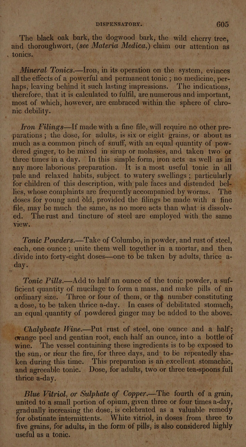 The black oak bark, the dogwood bark, the wild cherry tree, and thoroughwort, (see Materia espsnaey claim our attention as . tonics. - Mineral Tonics.—Iron, in its cperation on the system, evinces all the effects of a powerful and permanent tonic ; no medicine, per- haps, leaving behind it such lasting impressions. ‘The indications, therefore, that it is calculated to fulfil, are numerous and important, most of which, however, are embraced alas sien nasal - chro- nic debility. | jie tron Filings—If made with a fine file, will require no SthBe pre- ‘parations ; the dose, for adults, is six or eight grains, or about as much as a common pinch of snuff, with an equal quantity of pow- dered ginger, to be mixed in sirup or molasses, and taken two or three times in a day. — In this simple form, iron acts as well as in any more laborious preparation. It isa most. useful tonic in all pale and relaxed habits, subject. to watery swellings ; particularly lies, whose complaints are frequently accompanied by worms. The doses for young and old, provided the filings be made with a fine file, may be much the same, as no more acts than what is dissoly- ed. Therust and tincture ‘of steel are employed with the same view. Tonic Powders.—Take of Columbo, in powder, and rust of steel, each, one ounce ; unite them well together in a mortar, and then divide into forty- -eight aheee sone to be taken by aot thrice a- _ day. \_» ficient quantity of mucilage to form a mass, and make pills of an ordinary size. Three or four of them, or the number constituting a dose, to be taken thrice a-day.. In cases of debilitated stomach, _ Chalybeate Wine.—Put rust. of steel, one ounce and a half; wine. ‘The vessel containing these ingredients is to be exposed to. the sun, or rear the fire, for three days, and to be repeatedly sha- ken during this time. ‘This preparation is an excellent stomachic, and agreeable tonic. Dose, for adults, two or three tea-spoons full thrice eeey, : | united to a small portion of opium, given three or four times a-day, gradually increasing the dose, is celebrated as a valuable remedy for obstinate intermittents. White vitriol, in doses from three to five grains, for adults, in the form of pills; is also considered highly useful as a tonic. dd 7