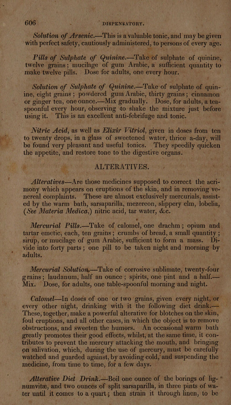 Solution of Arsenic.—This is a valuable tonic, and may be given with peur safety, cautiously administered, to Sige of every age. Pills of Sulphate of Quinine. asthe sulphate of quinine, | twelve grains; mucilage of gum Arabic, a sufficient quantity to make’ twelve pills. DG for adults, one every hour. os é Solution of Sulphate of Quinine—Take of culpa ai quin- ine, eight grains ; powdered gum Arabic, thirty grains; cinnamon — or ginger tea, one ounce.—Mix gradually. Dose, for adults, a tea- spoonful every hour, observing to shake the mixture just before using it. ‘This is an excellent enti tebriniae ae tonic. pane Nitric Acid, ¢ as well as Elixir Vitriol, given in doses from ten to twenty drops, i in a glass of sweetened water, thrice a-day, will be found very pleasant and useful tonics. They speedily cied the appetite, and restore tone to the sarcee hi eh organs. | ~ aa oe ALTERATIVES. DME sesh si Alteratives—Are tlipee medicines! siphoned to correct the acri- mony which appears on eruptions of the skin, and in removing ve- — nereal complaints. These are almost exclusively mercurials, assist- ed by the warm bath, sarsaparilla, mezereon, slippery elm, lobelia, (See Materia Medica.) nitric acid, tar water, &amp;e. . Merouridl Pills.—Take of ballotial) one Hrschrat opium and. tartar emetic, each, ten grains; crumbs ‘of bread, a small quantity ; sirup, or mucilage of gum Arabic, sufficient to form a mass. Di- vide into forty parts; one pill to be taken i and a by adults. ‘Mancvirdat ShisioigstToKe of corrosive sublimate, twenty-four | grains; laudanum, half an ounce ; spirits, one pint and a half.— Mai Dose, for adults, one pena Nea morning and night. Calomel—tIn doses of one or two grains, given every night, or every other night, drinking with it the following diet drink.— These, together, make a powerful alterative for blotches on the skin, foul eruptions, and all other cases, in which the object is to remove — obstructions, and sweeten the humors. An occasional warm bath greatly promotes their good effects, whilst, at the same time, it con- tributes to prevent the mercury attacking the mouth, and bringing : on salivation, which, during the use of mercury, must be carefully watched and guarded against, by avoiding cold,’ and suspending a medicine, from time to time, for a few days. _ : Altehitive Diet Drink.—Boil one ounce of the borings of lig- * _ numvite, and two ounces of split sarsaparilla, in three pints of wa- ter until. it comes to a quart; then strain it through linen, to be