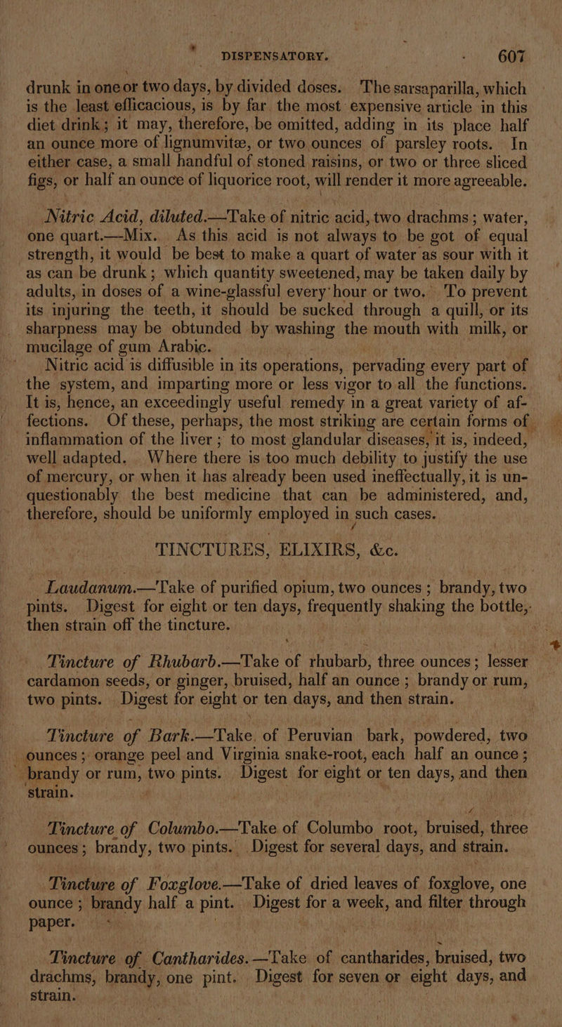 drunk in one or two days, by divided doses. The sarsaparilla, which is the least eflicacious, is by far. the most. expensive article in this diet drink; it may, therefore, be omitted, adding in its place half an ounce more of lignumvite, or two. ounces of parsley roots. In either case, a small handful of stoned raisins, or two or three sliced figs, or half an ounce of liquorice root, will render it more agreeable. Nitric Acid, diluted.—Take of nitric acid, two drachms ; water, one quart. —Mix. As this acid is not always to be got of equal strength, it would be best to make a quart of water as sour with it as can be drunk ; which quantity sweetened, may be taken daily by adults, in doses of a wine-glassful every’ hour or two. To prevent its injuring the teeth, it should be sucked through a quill, or its sharpness may be obtunded by washing the mouth with milk, or mucilage of gum Arabic. Nitric acid is diffusible in its operations, pervading every part of the system, and imparting more or less vigor to all the functions. It is, hence, an exceedingly useful remedy 1 in a great variety of af- fections. Of these, perhaps, the most striking are certain forms of inflammation of the liver ; to most glandular diseases, it is, indeed, well adapted. . Where there i is too much debility to justify the use of mercury, or when it has already been used ineffectually, it is un- questionably the best medicine that can be administered, and, therefore, should be uniformly employed in such cases. TINCTURES, ELIXIRS, «ec. - Laudanum.—Take of purified opium, two ounces ; brandy, two pints. Digest for eight or ten days, boquenty shaking the bottle,- then strain | off the tincture. : Tincture of Rhubarb.—Take of fabian three ounces ; louae cardamon seeds, or ginger, bruised, half an ounce ; brandy or Se two pints. Digest for eight or ten days, and then ‘strain. Tincture of Bark. OP ake of Peruvian bark, powdered, two _ ounces ; orange peel and Virginia snake-root, each half an ounce 3 e brandy or rum, two pints. tah for eight or ten days, and then ‘strain. . Tincture. of Columbo. —Take of Columbo root, bruised, three ounces; brandy, two pints. Digest for several days, and strain. Tinchake of Foxglove. —Take of dried leaves of foxglove, one ounce ; brandy half a pint. naest for a week, and filter through paper. Tincture of Cantharides. —Take of cantharides, Poised two drachms, ennidy one pint. _ Digest for seven or eight days, and strain. arSahy