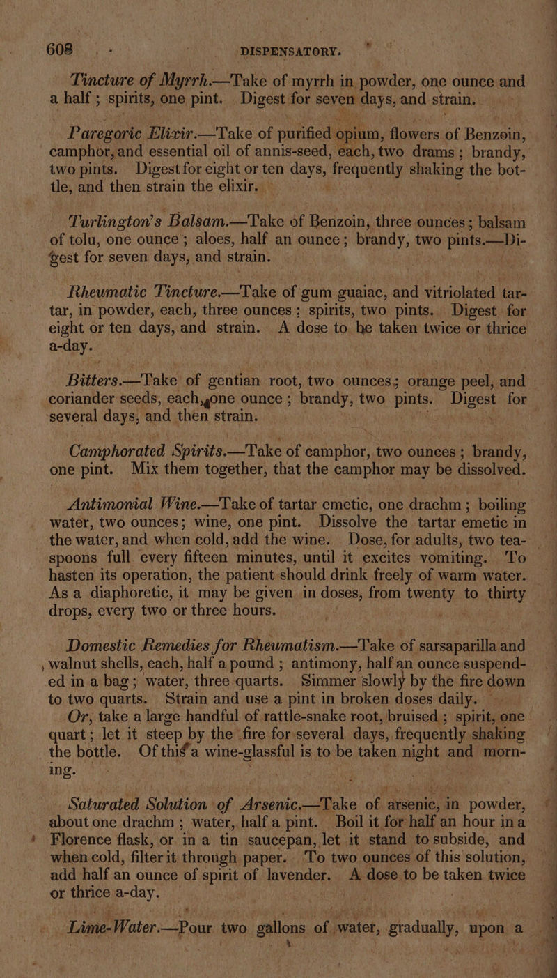Tincture of Myrrh. —Take of myrrh in powder, one ounce and a half ; spirits, one pint _ Digest for seven malay Sy and strain. two pints. Digest for eight or ten ula frequently shaking the bot- Ales and then strain the elixir. Turlingtow s Balsam.—Take of Beamon, three ounces; balsam of tolu, one ounce}; aloes, half an ounce; brandy, two pints. —)i- vest for seven days, and strain. {i Rhewnalve Tinetire take of gum guaiac, and ithaca fae tar, in powder, each, three ounces ; “spirits, two pints. Digest. for a-day. coriander seeds, each gone ounce ; brandy, two pints. Digest for ‘several days, and then strain. ret Camphorated ‘Spirits. —Take of er Sap two ounces ; bnady, one pint. Mix them together, that the carphiee may be dissolved. Antimonial Wine. —Take of tartar emetic, one doched boiling water, two ounces; wine, one pint. Dissolve the tartar emetic in spoons full every fifteen minutes, until it excites vomiting. To hasten its operation, the patient. should drink freely of warm water. drops, every two or three hours. Domestic Remedies for Rheumatism.—Take of sarsaparilla and , walnut shells, each, half a pound ; antimony, half an ounce suspend- ed in a bag; water, three quarts. Simmer slowly by the fire down to two quarts. Strain and use a pint in broken doses daily. — Or, take a large handful of rattle-snake root, bruised ; spirit, one quart ; let it steep by the fire for several days, frequently. shaking the bottle. Of thig’a wine-glassful i is to be taken night and. morn- ing. | Saturated ‘Slakioa of Arsenic. —Take af arsenic, in powder, » Florence flask, or in a tin saucepan, let it stand to subside, and when cold, filter it through paper. To two ounces of this solution, add half an ounce of spirit of lavender. A dose to be taken twice or thrice a-day. — | * ' on ~*~ 8, &lt;a ym _———— == a Ra 5 nk sa