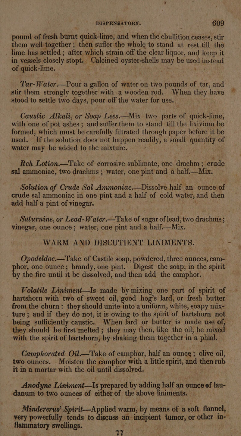 pound of fresh burnt quick-lime, and when the ebullition ceases, stir them well together ; then suffer the whole to stand at rest till the _ lime has settled ; after which strain off the clear liquor, and keep it in vessels. closely stopt. | Galeined oyster-shells bony be used instead of quick-lime. ‘ Tar-Water.—Pour a gallon of water on two bishiends of re and. stir them strongly together with a wooden rod. When they have stood to settle two days, pour off the water for use. Canaite Alkali, or Soap Teas —Mix two pide of wtuiale tie: with one of pot ashes; and suffer them to stand till the lixivium be formed, which must be carefully filtrated through paper before it be used. ‘Tf the solution does not happen readily, a small aie ‘es water may be added to the mixture. , ae Itch Lotion.—Take of corrosive sublimate, one ‘drachm ; crude sal ammoniac, two drachms ; water, one pint and a half—Mix. Solution of Crude Sal Ammoniac.—Dissolve half an. ounce of crude sal ammoniac in one pint and a half of cold water; and then add half a pint of vinegar. Saturnine, or Lead-Water. Take of sugar of lead, two drachms; ; vinegar, one ounce ; water, one pint and a half. —Mix. WARM AN D DISCUTIENT LIN MENTS. Opodeldoc.—Take of Castile soap, powdered, ee ounces, cam- phor, one ounce; brandy, one pint. Digest the soap, in the spirit by the fire until it be dissolved, and then add the eainpaer: hartshorn with two of sweet oil, good hog’s lard, or fresh butter from the churn: they should unite into a uniform, white, soapy mix- being sufficiently caustic. When lard or butter is made use of, they should be first melted ; they may then, like the oil, be mixed | with the spins of hartshorn, by shaking them ict i ina a phial. Camphorated. Oil.—Take of camphor, half an ounce ; : 5 Clive oil, two ounces. Moisten the camphor with a little faethe and then rub it in a mortar with the oil until dissolved. Anodyne Liniment-—Is prepared by adding half an ounce eof ign danum to two ounces of either of the above hniments. Mindererus’ Spirit—Applied warm, by means of a soft flannel, very powerfully tends to discuss an aah tumor, or ae in-- erie EERIE? “a at