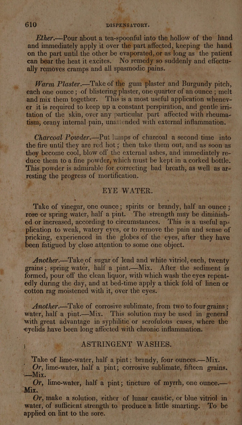 -Ether.—Pour about a ‘tea-spoonful into the hollow ‘of the!” Hand and immediately apply it over the part affected, keeping the hand on the part until the other be evaporated, or as long as the patient can bear the heat it excites. No reme ally removes cramps and all spasmodic pains. == Warm Plustée: —Take af the gum plaster and a Burgundy pitch, and mix them together. This is a most useful application whenev- er it is required to keep up a constant perspiration, and gentle irri- tation of the skin, over any particular part affected with rheuma- tism, orany internal pain, unattended with external inflammation. ” Chirioat Powder. —Put } lumps of clidrcoal a second time ial the fire until they are red hot ; then take them out, and as soon as they become cool, blow off the external ashes, and immediately re-~ duce them to a fine powder, which must be kept in a corked bottle. This. powder is admirable for correcting bad breath, as well as ar- as ie progress of mortification. EYE WATER. ° ‘ ¥ il Take of vinegar, one ounce ; spirits or brandy, half an ounce ; rose or spring water, half a pint. The ‘strength may be diminish- ed or increased, according to circumstances. ‘This is a useful ap-+ pricking, experienced in the globes of the eyes, after peti have (been fatigued by close attention to some one object. Another.—Take, ry sugar e Jead and white vitriol, each, twenty grains ; spring water, half a pint-—Mix. After the sediment Is formed, pour off the clean liquor, with which wash the eyes repeat- edly during the day, and at bed-time apply a thick fold of point or cotton rag moistened with it, over the ae Another. Take of corrosive e sublimate, from two to foi grains ; 3 water, half a pint—Mix. This solution may be used in’ general ‘with great advantage in syphilitic or scrofulous cases, tle the eyelids have been long affected with chronic inflammation. ye) yg oA STRINGENT WASHES. Tie Take of lime-water, half a pint; sins, four ounces.— Mix. Mix. “Mix. - Or, make a Paty a eather’ of lunar outs, or blue vitviok 4 in: applied on hint to the sore. a: W