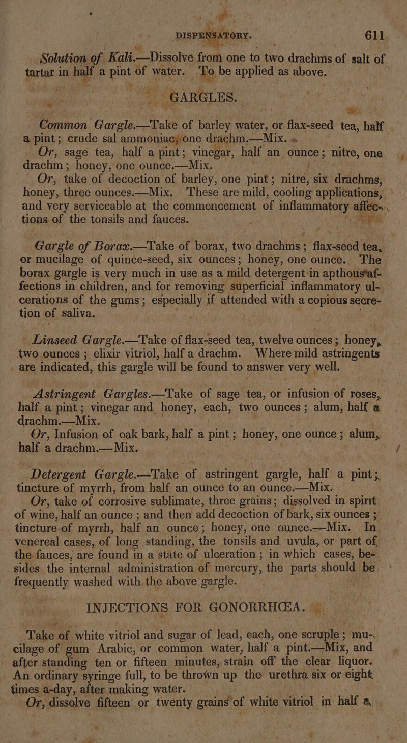 Solution of Kali. —Dissolve froth one to a, drachms of salt of tartar in half a ae of water. Tol be applied as above. ae. _ GARGLES.. , ~, ‘ wy ‘Common Vie Take of barley ae or flax-seed tea, half a pint ; crude sal ammoniac; one drachm.—Mix. » Or, sage tea, half a pint; vinegar, half an ounce ; nitre, one drac hm ; honey, one ounce.—Mix. We Oa take of decoction of barley, one pint; nitre, six drachms, honey, three ounces.—Mix. These are mild, cooling applications,’ and very serviceable at the commencement oF talents affec.. ; tions of the tonsils and fauces. Nie Gargle of Borax. —Take of borax, two ‘drachiis’ -flax-seed tea, or mucilage of quince-seed, six ounces; honey, one ounce. The borax gargle is very much in use as a mild detergent in apthous*af- fections in children, and for removing superficial inflammatory ul-. cerations of the gums; especially. if attended with a copious secre- ton of saliva. . Linseed Gargle.—Take of flax-seed tea, twelve olineor’ honey, two ounces ; elixir vitriol, half a drachm. Where mild astringents are indicated, this gargle will be found to answer very ; well. Astringent Gargles. —Take of sage tea, or infusion of roses, half a pint ; vinegar and honey, each, two ounces ; alum, half a drachm. Mix: Or, Infusion of oak bark, half a pint ; honey, one ounce ; alum, half a drachin: — Mix. Detergent Gargle.—Take of astringent gargle, half a pint; tincture of myrrh, from half an ounce to an ounce.—Mix. Or, take of corrosive sublimate, three grains ; dissolved 1 in ep of wine, half an ounce ; and then add decoction of bark, six ounces ; tincture.of myrrh, half an ounce; honey, one ounce.—Mix. In venereal cases, of long standing, the tonsils and uvula, or part of, the fauces, are found in a state of ulceration ; in which cases, be- sides the internal administration of mercury, the parts should) be preently washed with the above gargle. INJ ECTIONS S FOR GON ORRHG:A.. Take of white citnal aud sugar of lead, each, one ue mu-. cilage of gum Arabic, or common water, half a pint —Mix, and after standing ten or fifteen minutes, strain off the clear liquor. _ An ordinary syringe full, to be thrown oH the urethra six Or eight, times a-day, after making water. Or, dissolve fifteen’ or twenty grains of white vitriol, in half a, * au
