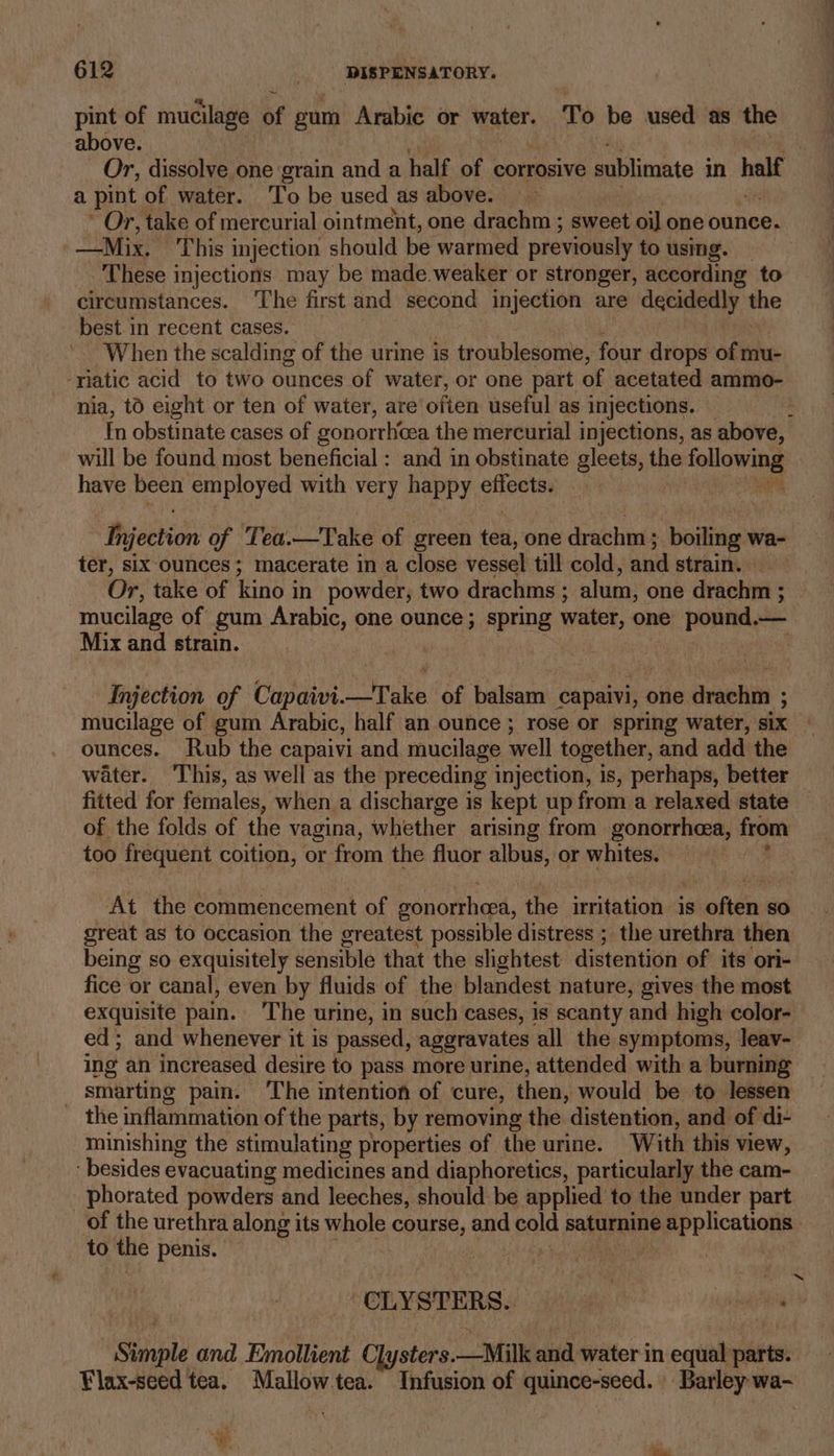 pint of mucilage of gum Arabie or water. To be used as the above. | Or, dissolve one grain and a half of | corrosive sublimate in half a pint of water. ‘To be used as above. &gt; ~ Or, take of mercurial ointment, one drachm ; sweet oi] one ounce. Mix. This injection should be warmed previously to using. These injections may be made.weaker or stronger, according to circumstances. ‘The first and second injection are decidedly aie best in recent cases. When the scalding of the urine is troublesome, four drops of mu- ‘riatic acid to two ounces of water, or one part of acetated ammo- nia, to eight or ten of water, are often useful as injections. . In obstinate cases of gonorrhea the mercurial injections, as above, will be found most beneficial : and in obstinate gleets, the ryote = have been employed with very happy effects. _ | Injection of Tea.—Take of green tea, one drachm ; boiling ¥ wa- ter, six ounces; macerate in a close vessel till cold, and strain. Or, take of kino in powder, two drachms ; alum, one pin : mucilage of gum Arabic, one ounce; spring water, one pORAA, o— Mix and strain. Injection of Capaivi.—Take of balsam capaivi, one drachm ; mucilage of gum Arabic, half an ounce; rose or spring water, six ounces. Rub the capaivi and mucilage well together, and add the water. ‘This, as well as the preceding injection, is, perhaps, better fitted for females, when a discharge is kept up from a relaxed state of the folds of the vagina, whether arising from gonorrhea, from too frequent coition, or from the fluor albus, or whites. At the commencement of sonorheed, the irritation is often so great as to occasion the greatest possible distress ; the urethra then being so exquisitely Naniaile that the shghtest distentivn of its ori- fice or canal, even by fluids of the blandest nature, gives the most exquisite pain. ‘The urine, in such cases, is scanty and high color- ed; and whenever it is passed, aggravates all the symptoms, leav- ing an increased desire to pass more urine, attended with a burning smarting pain. The intention of cure, then, would be to lessen  the inflammation of the parts, by removing the distention, and of di- minishing the stimulating properties of the urine. With this view, - besides evacuating medicines and diaphoretics, particularly the cam- phorated powders and leeches, should be applied to the under part of the urethra along its whole course, and pale salimning er etcauane to the penis. : | Om | : ~ -CLYSTERS.. fh alain Simple and Emollient Clysters.—Milk ond water in equal parts. Flax-seed tea. Mallow.tea. Infusion of quince-seed. Barley wa-
