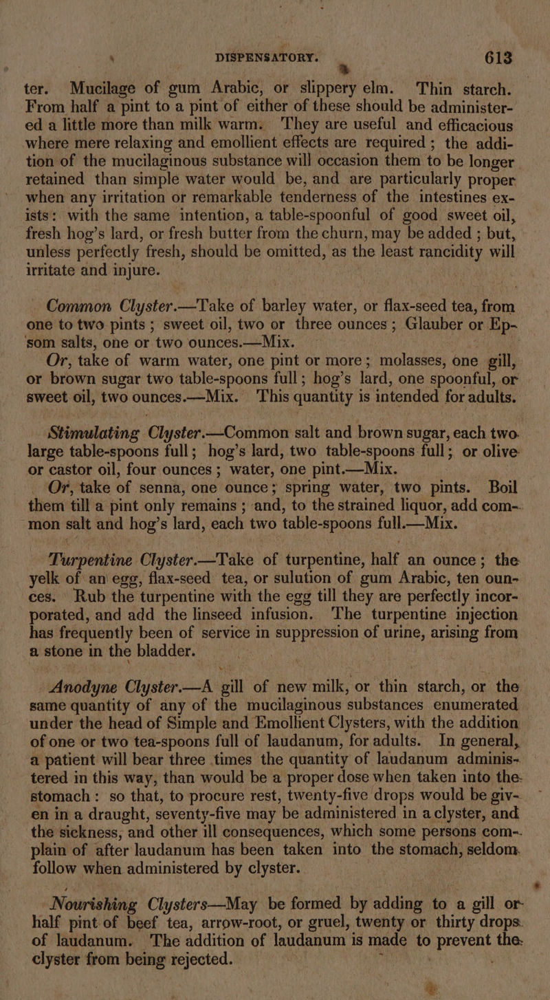 ter. Mueilage of gum Arabic, or slippery elm. Thin starch. From half a pint to a pint of either of these should be administer- ed a little more than milk warm. They are useful and efficacious where mere relaxing and emollient effects are required ; the addi- tion of the mucilaginous substance will occasion them to be longer retained than simple water would be, and are particularly proper when any iritation or remarkable tenderness of the intestines ex- ists: with the same intention, a table-spoonful of good sweet oil, fresh hog’s lard, or fresh butter from the churn, may be added ; but, unless perfectly fresh, should be omitted, as the least rancidity will irritate and injure. | Common Clyster.—Take of barley water, or flax-seed tea, from one to two pints ; sweet oil, two or three ounces; Glauber or Ep- som salts, one or two ounces.—Mix. ; Or, take of warm water, one pint or more; molasses, one . gill, or brown sugar two table-spoons full; hog’s lard, one spoonful, or sweet oil, two ounces —Mix. This quantity is intended for adults. Stimulating Ch yster. Luteaitilon salt and brown sugar, each two. large table-spoons full; hog’s lard, two table-spoons full; or olive or castor oil, four ounces ; water, one pint.—Mix. | Or, take of senna, one ounce; spring water, two pints. Boil them till a pint only remains ; and, to the strained liquor, add com-. “mon salt and hog? s lard, each two table- -spoons full.—Mix. Siusviind Clyster. “pak of turpentine, half an ounce; the yelk of an\ egg, flax-seed tea, or sulution of gum Arabic, ten oun- ces. Rub the turpentine with the egg till they are perfectly incor- porated, and add the linseed infusion. The turpentine injection _has frequently been of service in suppression of urine, arising from a stone in the bladder. : Anodyne Clyster. —A gill of new milk, or thin eich or the same quantity of any of the mucilaginous substances enumerated under the head of Simple and Emollient Clysters, with the addition of one or two tea-spoons full of laudanum, for adults. In general, a patient will bear three times the quantity of laudanum adminis- tered in this way, than would be a proper dose when taken into the- stomach : so that, to procure rest, twenty-five drops would be giv- en in a draught, seventy-five may ‘be administered in aclyster, and the sickness, and other ill consequences, which some persons com-. plain of after laudanum has been taken into the stomach, peldom, follow when administered by clyster. Nourishing Clysters—May be formed by adding to a . gill or- half pint of beef tea, arrow-root, or gruel, twenty or thirty drops. of laudanum. The addition of laudanum i is made to Ppreveny the. clyster from being rejected. cs