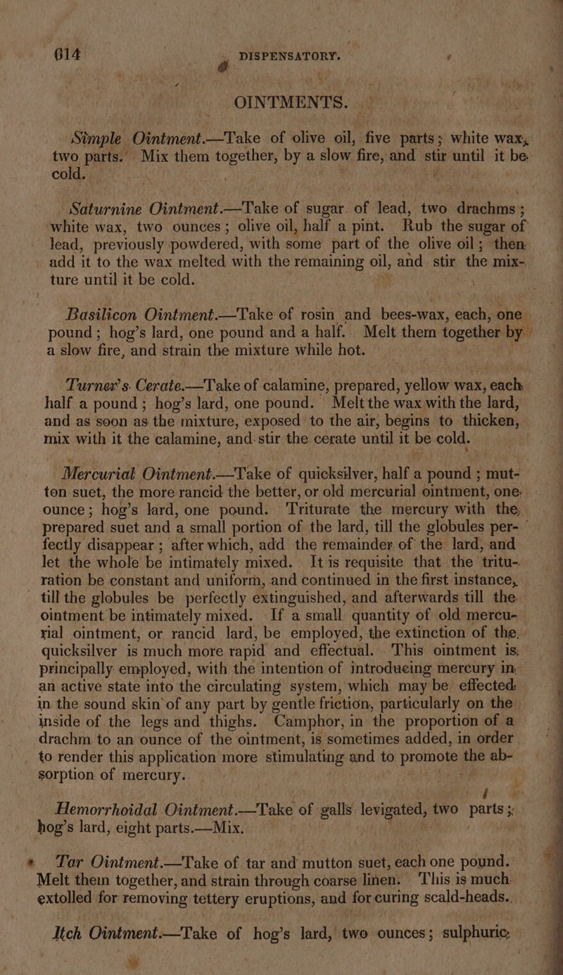 OINTMENTS. sid Stmple Ointment. —Take of olive oil, ifve ‘obs white wax, , two parts.’ Mix them together, by a slow fire, and stir until it be. cold. Saturnine Ointment. Pale brie sugar ‘of lead, ‘two divalits: white wax, two ounces ; olive oil, half a pint. Rub the sugar of lead, previously powdered, with some part of the olive oil; then add it to the wax melted with the remaining oll, and. stir the mix-. ture until it be cold. | ’ Basilicon Ointment.—Take of rosin and becaaed each, one pound ; hog’s lard, one pound and a half. Melt them together by a slow fire. and strain the mixture while hot. Turner s. Cerate.—Take of calamine, prepared, yellow wax, each, half a pound; hog’s lard, one pound. Melt the wax with the lard, and as soon as the mixture, exposed to the air, begins to thicken, mix with it the calamine, and stir the cerate until it be cold. | Mercurial Ointment. Lope of quicksilver, half a pour mut- ton suet, the more rancid the better, or old mercurial ointment, one. ounce ; hog’ s lard, one pound. Triturate the mercury with the, prepared suet and a small portion of the lard, till the globules per- fectly disappear ; after which, add the remainder of the lard, and let the whole be intimately mixed. It is requisite that the tritu- ration be constant and uniform, and continued in the first instance, | till the globules be perfectly extinguished, and afterwards till the. j ointment be intimately mixed. If a small quantity of old mercu- | yial ointment, or rancid lard, be employed, the extinction of the. quicksilver is much more rapid and effectual. This ointment is, principally employed, with the intention of introdueing mercury in, an active state into the circulating system, which maybe effected = __ in the sound skin of any part by gentle friction, particularly on the: _ inside of the legs and thighs. Camphor, in the proportion of a ; drachm to an ounce of the ointment, is sometimes added, in order _ to render this application more stimulating and to Prenola the ab- sorption of mercury. ait Hi ela ae ee Hemorrhoidal Ointment. Take of galls levigate, two Pansy x hog’s lard, eight parts.—Mix. | | * Tar Ointment.—Take of tar and mutton suet, each one pound. Melt thein together, and strain through coarse linen. This is much extolled for removing tettery eruptions, aod me curing scald-heads.., Itch Ointment.—Take of hog’ s lard, two ounces; sulphuric; Ls