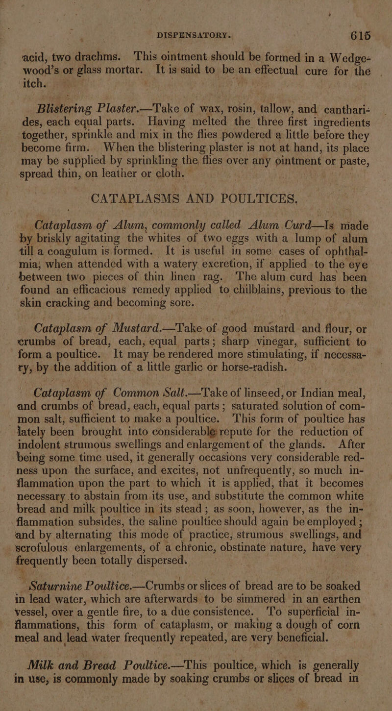 4 acid, two drachms. This ointment should be formed in a Wedge- oil's or glass mortar. Iti 1S said to be an efectual cure for the itch. Blistering Plaster.—Take of wax, rosin, tallow, and canthari- des, each equal parts. Having melted the three first ingredients together, sprinkle and mix in the flies powdered a little before they become firm. When the blistering plaster is not at hand, its place may be supplied by sprinkling the flies over any ointment or parte, spread thin, on leather or cloth. © CATAPLASMS AND POULTICES, _Cataplasm of Alum, commonly called Alum CrirdeaTa made by. briskly agitating the whites of two eggs with a lump of alum till a coagulum is formed. It is useful in some cases of ophthal- mia; when attended with a watery excretion, if applied to the eye between two pieces of thin linen rag. The alum curd has been found an efficacious remedy applied to chilblains, pik ae to the skin cracking and becoming sore. Cataplasm of ‘Mustiad.-T ake of wae mustard and flour, or crumbs of bread, each, equal parts; sharp vinegar, sufficient to form a poultice. 1t may be rendered more stimulating, if necessa- ry, by the addition of a little garlic or horse-radish. Catupliont of Common Salt.—Take of linseed, or indian meal, and crumbs of bread, each, equal parts; saturated ‘solution of com- - mon salt, sufficient to make a poultice. ‘This form of poultice has lately been brought into considerable:repute for the reduction of indolent strumous swellings and enlargement of the glands. After being some time used, it generally occasions very considerable red- ness upon the surface, and excites, not unfrequently, so much in- flammation upon the part to which it is applied, that it becomes necessary to abstain from its use, and substitute the common white bread and milk poultice in its stead ; as soon, however, as the in-_ flammation subsides, the saline poultice should again be employed ; and by alternating this mode of practice, strumous swellings, and _scrofulous enlargements, of a chronic, obstinate nature, have nee eae been totally dispersed. Saturnine Poultice. ——Crumbs or slices of bread are to be soaked in lead water, which are afterwards to be simmered in an earthen vessel, over a gentle fire, to a due consistence. ‘To superficial in- flammations, this form of cataplasm, or making a dough of corn meal and lead water frequently repeated, are very beneficial. Milk and Bread Poultice.—This poultice, which is generally in use, is commonly made by soaking crumbs or slices of bread in