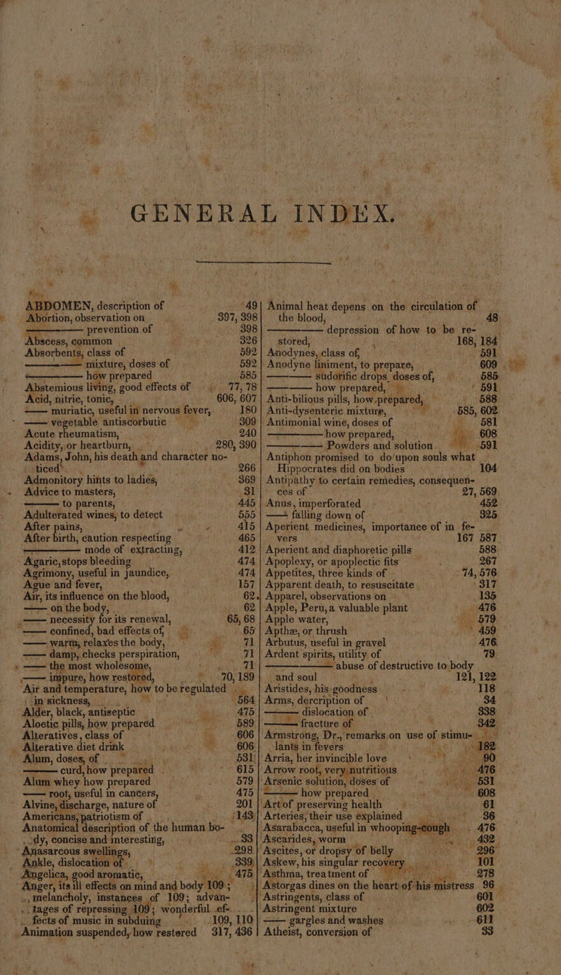 4 ‘se ( Tee. be Noi, , i ABDOMEN, description of '49| Animal heat depens on the circulation fe Abortion, observation on 397, 398} the blood, prevention of 398 |, ‘depression of how to be re- _ 1 common 326] — stored, 168; 184 avers class of 592 | Anodynes, class of, 591 . sae sig doses of 592 | Anodyne liniment, to prepare, _ 609 - how prepared 585 shddbiic drops, doses ah 585, Abstemious living, good pigets of». 77, 78) —— how prepared, * 591 Acid, nitric, tonic, 606, 607} Anti-bilious pills, how-prepared, j oe ‘muriatic, useful in nervous fever, - 180 Anti-dysenteric. mixture, seage vegetable antiscorbutic 309 | Antimonial wine, doses of ' Acute rheumatism, 240 -—— how prepared, Acidity, or heartburn, _ 280, 390 —— Powders and solution Adams, John, his death and character no- “Antiphon promised to do/upon souls what 2 ticed®. 266 Hippocrates did on bodies i Admonitory hints to ladies, _ 369 | Antipathy to certain remedies, consequen- Advice to masters, 81]° ces of | 27, 569 to parents, 445 | Anus, imperforated 452 Adulterated wines, to detent 655 | — : falling down of 325 After pains, batt 415 | Aperient medicines, importance of in \ fee =e) After birth, caution respecting 465] vers |. 167 587 ———— mode of extracting, 412 | Aperient and diaphoretic pills 588 - Agaric, stops bleeding. 474 | Apoplexy, or apoplectic fits 267 Agrimony, useful in jaundice, 474 | Appetites, three kinds of - 74,576 Ague and fever, 157 | Apparent death, to resuscitate 317 rk its influence on the blood, 62.| Apparel, observations on = 135 —— on the body, ~ 62} Apple, Peru, a valuable anit 476 - necessi or its renewal, 65, 68 | Apple water, . Ha 879 confined, bad effects of, ma 65 | Apthe, or thrush aoe: warm, relaxes the body, a 71 | Arbutus, useful in gravel 476. —— damp, checks perspiration, , 71 ‘Ardent spirits, utility of 79 — — the most wholesome, ad 71 — abuse of destructive to body , impure, how restored, 3 70, 189} and soul 121, 122 Air and temperature, how to be regulated Aristides, his-goodness 118 | -in sickness, 564 cient dercription of — | — 34 Alder, black, antiseptic iit 3 475 a dislocation of 338 Aloetic pills, how prepared 589. ‘fracture of  342 Alieratives,class of |» hy 606 ‘Armatrong, Dr., ‘remarks, on use of stimu- kha _ Alterative diet drink 606: lants in fevers ¥ AS Wie waE s 182 Alum, doses, of . | . 531)| Arria, her invinciple love 9 aa. . curd, how prepared 615 | Arrow root, very, nutritious ie 76 Alum whey how prepared 579 | Arsenic solution, dosesof ==» —— root, useful in cancers 475 | —_—— how prepared | 6 Alvine, discharge, nature o 201 |' Art of preserving health 6 Americans, patriotism of . 143 Arteries, their use explained 9) * 36 Anatomical description | of the human bo- ._ | Asarabacca, useful in whooping-eough . AIG ody, concise and interesting, 33 Ascarides, worm Ree be es 408 : : Anasarcous swellings; .298 |' Ascites, or dopey. ‘of. belly ty, 206 Ankle, felon 339)| Askew, his singular recovery |, ‘101 Angelica, ood aromatic, 415 Asthma, treatment of 278 Anger, its fil effects on mind and Gee 109: } Astorgas dines on the earn of. his ites 96 ., melancholy, instances of 109; advan- | ‘Astringents, class of 601 » tages of repressing 10 09 : wonderful fe... “Astringent mixture 602 fects of music in subduing 109, 110 | —— gargles and washes 611